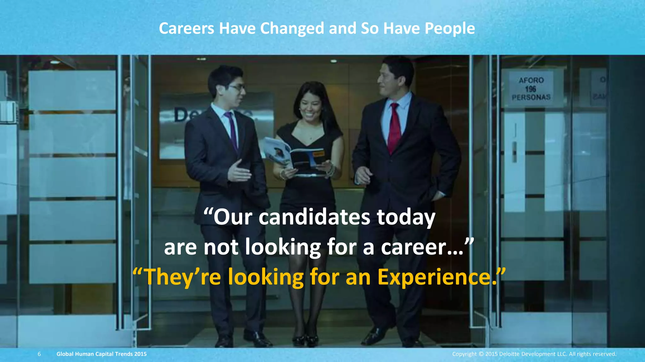 Copyright © 2015 Deloitte Development LLC. All rights reserved.6 Global Human Capital Trends 2015 6
Careers Have Changed and So Have People
“Our candidates today
are not looking for a career…”
“They’re looking for an Experience.”
Copyright © 2015 Deloitte Development LLC. All rights reserved.6 Global Human Capital Trends 2015
 