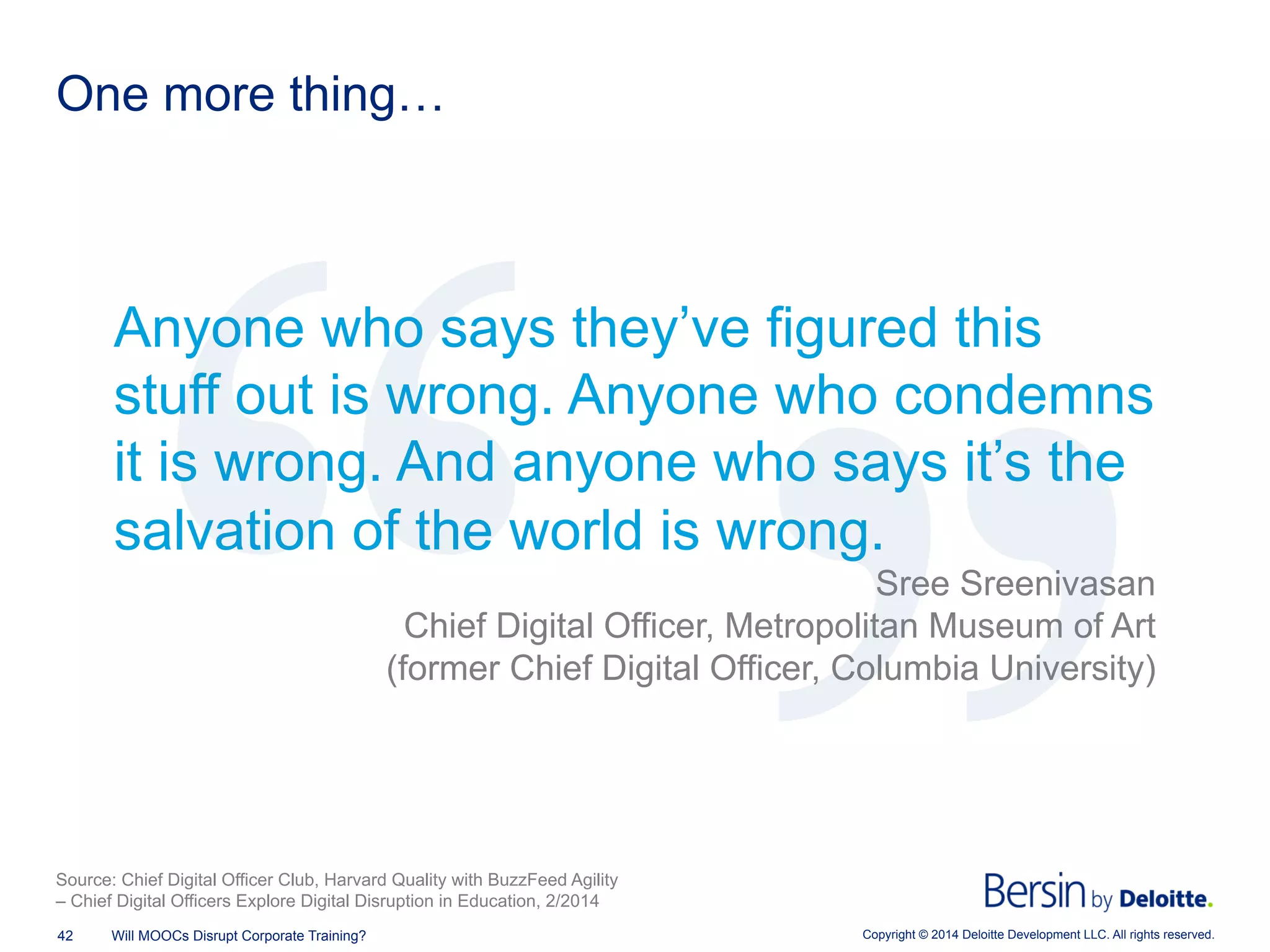 Copyright © 2014 Deloitte Development LLC. All rights reserved.42 Will MOOCs Disrupt Corporate Training?
One more thing…
Anyone who says they’ve figured this
stuff out is wrong. Anyone who condemns
it is wrong. And anyone who says it’s the
salvation of the world is wrong.
Sree Sreenivasan
Chief Digital Officer, Metropolitan Museum of Art
(former Chief Digital Officer, Columbia University)
Source: Chief Digital Officer Club, Harvard Quality with BuzzFeed Agility
– Chief Digital Officers Explore Digital Disruption in Education, 2/2014
 