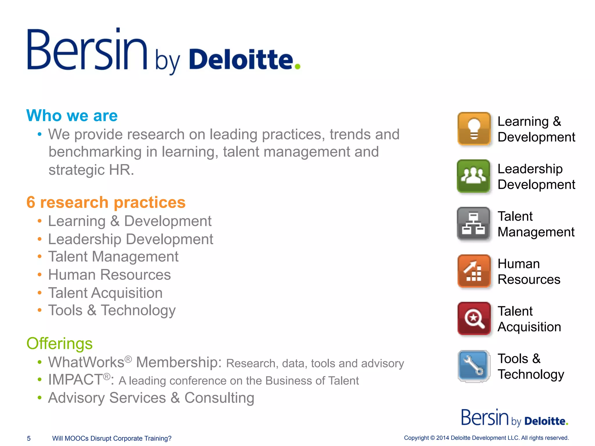 Copyright © 2014 Deloitte Development LLC. All rights reserved.5 Will MOOCs Disrupt Corporate Training?
Who we are
•  We provide research on leading practices, trends and
benchmarking in learning, talent management and
strategic HR.
6 research practices
•  Learning & Development
•  Leadership Development
•  Talent Management
•  Human Resources
•  Talent Acquisition
•  Tools & Technology
Offerings
•  WhatWorks® Membership: Research, data, tools and advisory
•  IMPACT®: A leading conference on the Business of Talent
•  Advisory Services & Consulting
Human
Resources
Leadership
Development
Learning &
Development
Talent
Acquisition
Talent
Management
Tools &
Technology
 