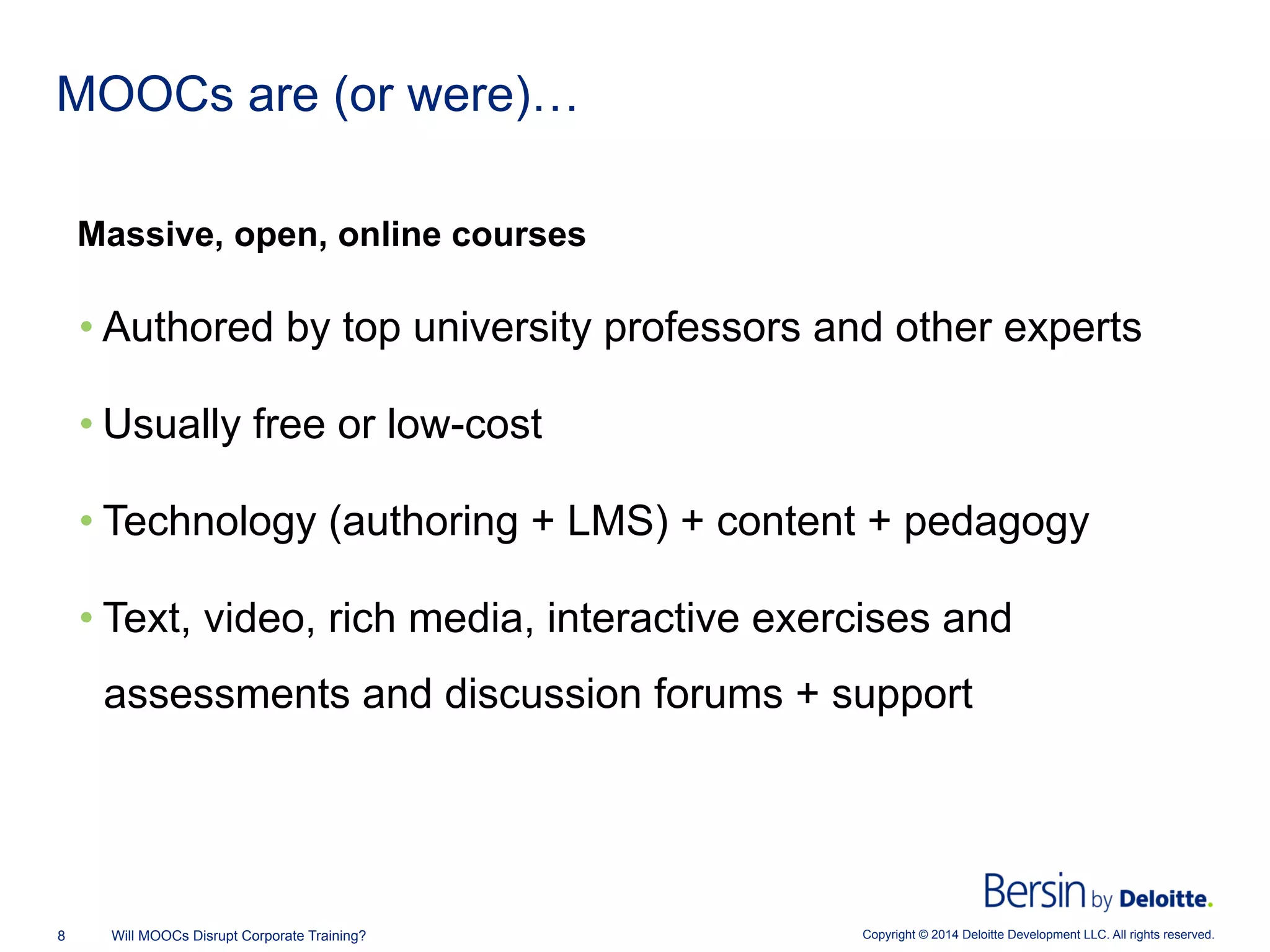 Copyright © 2014 Deloitte Development LLC. All rights reserved.8 Will MOOCs Disrupt Corporate Training?
MOOCs are (or were)…
Massive, open, online courses
• Authored by top university professors and other experts
• Usually free or low-cost
• Technology (authoring + LMS) + content + pedagogy
• Text, video, rich media, interactive exercises and
assessments and discussion forums + support
 
