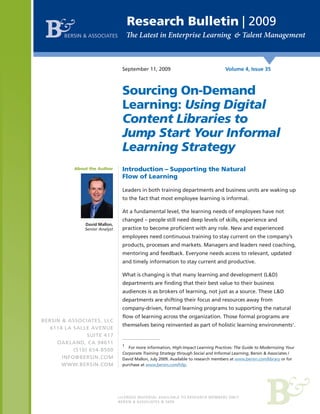 Research Bulletin | 2009
       BERSIN & ASSOCIATES




                                 September 11, 2009                                  Volume 4, Issue 35



                                 Sourcing On-Demand
                                 Learning: Using Digital
                                 Content Libraries to
                                 Jump Start Your Informal
                                 Learning Strategy
           About the Author      Introduction – Supporting the Natural
                                 Flow of Learning

                                 Leaders in both training departments and business units are waking up
                                 to the fact that most employee learning is informal.

                                 At a fundamental level, the learning needs of employees have not
                                 changed – people still need deep levels of skills, experience and
               David Mallon,
               Senior Analyst    practice to become proficient with any role. New and experienced
                                 employees need continuous training to stay current on the company’s
                                 products, processes and markets. Managers and leaders need coaching,
                                 mentoring and feedback. Everyone needs access to relevant, updated
                                 and timely information to stay current and productive.

                                 What is changing is that many learning and development (L&D)
                                 departments are finding that their best value to their business
                                 audiences is as brokers of learning, not just as a source. These L&D
                                 departments are shifting their focus and resources away from
                                 company-driven, formal learning programs to supporting the natural
                                 flow of learning across the organization. Those formal programs are
BERSIN & ASSOCIATES, LLC
                                 themselves being reinvented as part of holistic learning environments1.
   6114 LA SALLE AVENUE
                SUITE 417
     OAKLAND, CA 94611
                                 1
                                    For more information, High-Impact Learning Practices: The Guide to Modernizing Your
           (510) 654-8500
                                 Corporate Training Strategy through Social and Informal Learning, Bersin & Associates /
       INFO@BERSIN.COM           David Mallon, July 2009. Available to research members at www.bersin.com/library or for
       WWW.BERSIN.COM            purchase at www.bersin.com/hilp.




                                BERSIN & ASSOCIATES © 2009
 