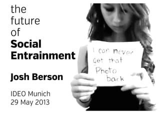 the
future
of
Social
Entrainment
Josh Berson
IDEO Munich
29 May 2013
 