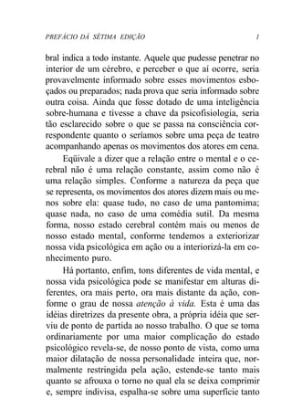PREFÁCIO DÁ SÉTIMA EDIÇÃO 1
bral indica a todo instante. Aquele que pudesse penetrar no
interior de um cérebro, e perceber o que aí ocorre, seria
provavelmente informado sobre esses movimentos esbo-
çados ou preparados; nada prova que seria informado sobre
outra coisa. Ainda que fosse dotado de uma inteligência
sobre-humana e tivesse a chave da psicofisiologia, seria
tão esclarecido sobre o que se passa na consciência cor-
respondente quanto o seríamos sobre uma peça de teatro
acompanhando apenas os movimentos dos atores em cena.
Eqüivale a dizer que a relação entre o mental e o ce-
rebral não é uma relação constante, assim como não é
uma relação simples. Conforme a natureza da peça que
se representa, os movimentos dos atores dizem mais ou me-
nos sobre ela: quase tudo, no caso de uma pantomima;
quase nada, no caso de uma comédia sutil. Da mesma
forma, nosso estado cerebral contém mais ou menos de
nosso estado mental, conforme tendemos a exteriorizar
nossa vida psicológica em ação ou a interiorizá-la em co-
nhecimento puro.
Há portanto, enfim, tons diferentes de vida mental, e
nossa vida psicológica pode se manifestar em alturas di-
ferentes, ora mais perto, ora mais distante da ação, con-
forme o grau de nossa atenção à vida. Esta é uma das
idéias diretrizes da presente obra, a própria idéia que ser-
viu de ponto de partida ao nosso trabalho. O que se toma
ordinariamente por uma maior complicação do estado
psicológico revela-se, de nosso ponto de vista, como uma
maior dilatação de nossa personalidade inteira que, nor-
malmente restringida pela ação, estende-se tanto mais
quanto se afrouxa o torno no qual ela se deixa comprimir
e, sempre indivisa, espalha-se sobre uma superfície tanto
 