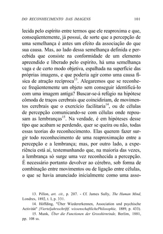 DO RECONHECIMENTO DAS IMAGENS 101
lecida pelo espírito entre termos que ele reaproxima e que,
conseqüentemente, já possui, de sorte que a percepção de
uma semelhança é antes um efeito da associação do que
sua causa. Mas, ao lado dessa semelhança definida e per-
cebida que consiste na conformidade de um elemento
apreendido e liberado pelo espírito, há uma semelhança
vaga e de certo modo objetiva, espalhada na superfície das
próprias imagens, e que poderia agir como uma causa fí-
sica de atração recíproca13
. Alegaremos que se reconhe-
ce freqüentemente um objeto sem conseguir identificá-lo
com uma imagem antiga? Buscar-se-á refúgio na hipótese
cômoda de traços cerebrais que coincidiriam, de movimen-
tos cerebrais que o exercício facilitaria14
, ou de células
de percepção comunicando-se com células onde repou-
sam as lembranças15
. Na verdade, é em hipóteses desse
tipo que acabam se perdendo, quer se queira ou não, todas
essas teorias do reconhecimento. Elas querem fazer sur-
gir todo reconhecimento de uma reaproximação entre a
percepção e a lembrança; mas, por outro lado, a expe-
riência está aí, testemunhando que, na maioria das vezes,
a lembrança só surge uma vez reconhecida a percepção.
É necessário portanto devolver ao cérebro, sob forma de
combinação entre movimentos ou de ligação entre células,
o que se havia anunciado inicialmente como uma asso-
13. Pillon, art. cit., p. 207. - Cf. James Sully, The Human Mind,
Londres, 1892, t. I, p. 331.
14. Hóffding, "Über Wiedererkennen, Association und psychische
Activitát" {Vierteljahrsschriftf. wissenschaftlichePhilosophie, 1889, p. 433).
15. Munk, Über die Functionen der Grosshirnrinde, Berlim, 1881,
pp. 108 ss.
 
