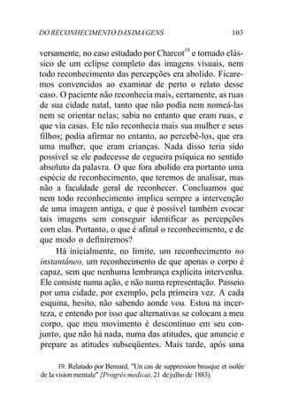 DO RECONHECIMENTO DAS IMAGENS 103
versamente, no caso estudado por Charcot19
e tornado clás-
sico de um eclipse completo das imagens visuais, nem
todo reconhecimento das percepções era abolido. Ficare-
mos convencidos ao examinar de perto o relato desse
caso. O paciente não reconhecia mais, certamente, as ruas
de sua cidade natal, tanto que não podia nem nomeá-las
nem se orientar nelas; sabia no entanto que eram ruas, e
que via casas. Ele não reconhecia mais sua mulher e seus
filhos; podia afirmar no entanto, ao percebê-los, que era
uma mulher, que eram crianças. Nada disso teria sido
possível se ele padecesse de cegueira psíquica no sentido
absoluto da palavra. O que fora abolido era portanto uma
espécie de reconhecimento, que teremos de analisar, mas
não a faculdade geral de reconhecer. Concluamos que
nem todo reconhecimento implica sempre a intervenção
de uma imagem antiga, e que é possível também evocar
tais imagens sem conseguir identificar as percepções
com elas. Portanto, o que é afinal o reconhecimento, e de
que modo o definiremos?
Há inicialmente, no limite, um reconhecimento no
instantâneo, um reconhecimento de que apenas o corpo é
capaz, sem que nenhuma lembrança explícita intervenha.
Ele consiste numa ação, e não numa representação. Passeio
por uma cidade, por exemplo, pela primeira vez. A cada
esquina, hesito, não sabendo aonde vou. Estou na incer-
teza, e entendo por isso que alternativas se colocam a meu
corpo, que meu movimento é descontínuo em seu con-
junto, que não há nada, numa das atitudes, que anuncie e
prepare as atitudes subseqüentes. Mais tarde, após uma
19. Relatado por Bemard, "Un cas de suppression brusque et isolée
de Ia vision mentale" {Progrès medicai, 21 dejulho de 1883).
 