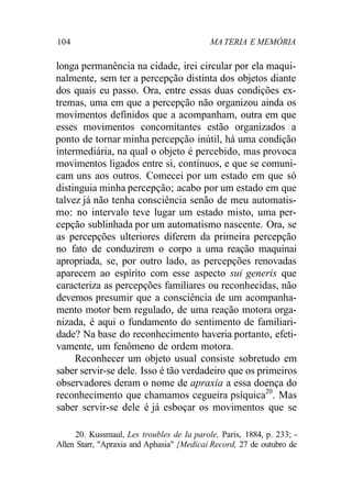 104 MA TERIA E MEMÓRIA
longa permanência na cidade, irei circular por ela maqui-
nalmente, sem ter a percepção distinta dos objetos diante
dos quais eu passo. Ora, entre essas duas condições ex-
tremas, uma em que a percepção não organizou ainda os
movimentos definidos que a acompanham, outra em que
esses movimentos concomitantes estão organizados a
ponto de tornar minha percepção inútil, há uma condição
intermediária, na qual o objeto é percebido, mas provoca
movimentos ligados entre si, contínuos, e que se comuni-
cam uns aos outros. Comecei por um estado em que só
distinguia minha percepção; acabo por um estado em que
talvez já não tenha consciência senão de meu automatis-
mo: no intervalo teve lugar um estado misto, uma per-
cepção sublinhada por um automatismo nascente. Ora, se
as percepções ulteriores diferem da primeira percepção
no fato de conduzirem o corpo a uma reação maquinai
apropriada, se, por outro lado, as percepções renovadas
aparecem ao espírito com esse aspecto sui generis que
caracteriza as percepções familiares ou reconhecidas, não
devemos presumir que a consciência de um acompanha-
mento motor bem regulado, de uma reação motora orga-
nizada, é aqui o fundamento do sentimento de familiari-
dade? Na base do reconhecimento haveria portanto, efeti-
vamente, um fenômeno de ordem motora.
Reconhecer um objeto usual consiste sobretudo em
saber servir-se dele. Isso é tão verdadeiro que os primeiros
observadores deram o nome de apraxia a essa doença do
reconhecimento que chamamos cegueira psíquica20
. Mas
saber servir-se dele é já esboçar os movimentos que se
20. Kussmaul, Les troubles de Ia parole, Paris, 1884, p. 233; -
Allen Starr, "Apraxia and Aphasia" {Medicai Record, 27 de outubro de
 