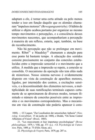 DORECONHECIMENTODASIMAGENS 105
adaptam a ele, é tomar uma certa atitude ou pelo menos
tender a isso em função daquilo que os alemães chama-
ram "impulsos motores" (Bewegungsantriebe). O hábito de
utilizar o objeto acabou portanto por organizar ao mesmo
tempo movimentos e percepções, e a consciência desses
movimentos nascentes, que acompanhariam a percepção
à maneira de um reflexo, estaria, aqui, também, na base
do reconhecimento.
Não há percepção que não se prolongue em movi-
mento. Ribot21
e Maudsley22
chamaram a atenção para
esse ponto há bastante tempo. A educação dos sentidos
consiste precisamente no conjunto das conexões estabe-
lecidas entre a impressão sensorial e o movimento que a
utiliza. À medida que a impressão se repete, a conexão se
consolida. O mecanismo da operação não tem aliás nada
de misterioso. Nosso sistema nervoso é evidentemente
disposto em vista da construção de aparelhos motores,
ligados, por intermédio dos centros, a excitações sensí-
veis, e a descontinuidade dos elementos nervosos, a mul-
tiplicidade de suas ramificações terminais capazes certa-
mente de se aproximarem de diversos modos, tornam ili-
mitado o número de conexões possíveis entre as impres-
sões e os movimentos correspondentes. Mas o mecanis-
mo em vias de construção não poderia aparecer à cons-
1888). — Cf. Laquer, "Zur Localisation der sensorischen Aphasie" (Neu-
rolog. Centralblatt, 15 de junho de 1888), e Dodds, "On Some Central
Affections of Vision" (Brain, 1885).
21. "Les mouvements et leur importance psychologique" (Revue
philosophique, 1879, t. VIII, pp. 371 ss.). - Cf. Psychologie de 1'atten-
tion, Paris, 1889, p. 75 (Félix Alcan, ed.).
22. Physiologie de Vesprit, Paris, 1879, pp. 207 ss.
 