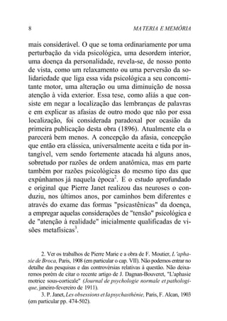 8 MATERIA E MEMÓRIA
mais considerável. O que se toma ordinariamente por uma
perturbação da vida psicológica, uma desordem interior,
uma doença da personalidade, revela-se, de nosso ponto
de vista, como um relaxamento ou uma perversão da so-
lidariedade que liga essa vida psicológica a seu concomi-
tante motor, uma alteração ou uma diminuição de nossa
atenção à vida exterior. Essa tese, como aliás a que con-
siste em negar a localização das lembranças de palavras
e em explicar as afasias de outro modo que não por essa
localização, foi considerada paradoxal por ocasião da
primeira publicação desta obra (1896). Atualmente ela o
parecerá bem menos. A concepção da afasia, concepção
que então era clássica, universalmente aceita e tida por in-
tangível, vem sendo fortemente atacada há alguns anos,
sobretudo por razões de ordem anatômica, mas em parte
também por razões psicológicas do mesmo tipo das que
expúnhamos já naquela época2
. E o estudo aprofundado
e original que Pierre Janet realizou das neuroses o con-
duziu, nos últimos anos, por caminhos bem diferentes e
através do exame das formas "psicastênicas" da doença,
a empregar aquelas considerações de "tensão" psicológica e
de "atenção à realidade" inicialmente qualificadas de vi-
sões metafísicas3
.
2. Ver os trabalhos de Pierre Marie e a obra de F. Moutier, L 'apha-
sie de Broca, Paris, 1908 (em particular o cap. VII). Não podemos entrar no
detalhe das pesquisas e das controvérsias relativas à questão. Não deixa-
remos porém de citar o recente artigo de J. Dagnan-Bouveret, "L'aphasie
motrice sous-corticale" (Journal de psychologie normale et pathologi-
que, janeiro-fevereiro de 1911).
3. P. Janet, Les obsessions et Iapsychasthénie, Paris, F. Alcan, 1903
(em particular pp. 474-502).
 