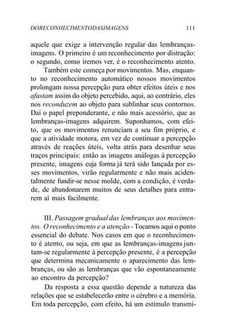 DORECONHECIMENTODASIMAGENS 111
aquele que exige a intervenção regular das lembranças-
imagens. O primeiro é um reconhecimento por distração:
o segundo, como iremos ver, é o reconhecimento atento.
Também este começa por movimentos. Mas, enquan-
to no reconhecimento automático nossos movimentos
prolongam nossa percepção para obter efeitos úteis e nos
afastam assim do objeto percebido, aqui, ao contrário, eles
nos reconduzem ao objeto para sublinhar seus contornos.
Daí o papel preponderante, e não mais acessório, que as
lembranças-imagens adquirem. Suponhamos, com efei-
to, que os movimentos renunciam a seu fim próprio, e
que a atividade motora, em vez de continuar a percepção
através de reações úteis, volta atrás para desenhar seus
traços principais: então as imagens análogas à percepção
presente, imagens cuja forma já terá sido lançada por es-
ses movimentos, virão regularmente e não mais aciden-
talmente fundir-se nesse molde, com a condição, é verda-
de, de abandonarem muitos de seus detalhes para entra-
rem aí mais facilmente.
III. Passagem gradual das lembranças aos movimen-
tos. O reconhecimento e a atenção - Tocamos aqui o ponto
essencial do debate. Nos casos em que o reconhecimen-
to é atento, ou seja, em que as lembranças-imagens jun-
tam-se regularmente à percepção presente, é a percepção
que determina mecanicamente o aparecimento das lem-
branças, ou são as lembranças que vão espontaneamente
ao encontro da percepção?
Da resposta a essa questão depende a natureza das
relações que se estabelecerão entre o cérebro e a memória.
Em toda percepção, com efeito, há um estímulo transmi-
 