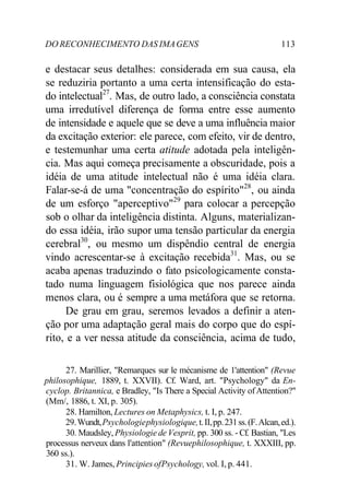 DO RECONHECIMENTO DAS IMAGENS 113
e destacar seus detalhes: considerada em sua causa, ela
se reduziria portanto a uma certa intensificação do esta-
do intelectual27
. Mas, de outro lado, a consciência constata
uma irredutível diferença de forma entre esse aumento
de intensidade e aquele que se deve a uma influência maior
da excitação exterior: ele parece, com efeito, vir de dentro,
e testemunhar uma certa atitude adotada pela inteligên-
cia. Mas aqui começa precisamente a obscuridade, pois a
idéia de uma atitude intelectual não é uma idéia clara.
Falar-se-á de uma "concentração do espírito"28
, ou ainda
de um esforço "aperceptivo"29
para colocar a percepção
sob o olhar da inteligência distinta. Alguns, materializan-
do essa idéia, irão supor uma tensão particular da energia
cerebral30
, ou mesmo um dispêndio central de energia
vindo acrescentar-se à excitação recebida31
. Mas, ou se
acaba apenas traduzindo o fato psicologicamente consta-
tado numa linguagem fisiológica que nos parece ainda
menos clara, ou é sempre a uma metáfora que se retorna.
De grau em grau, seremos levados a definir a aten-
ção por uma adaptação geral mais do corpo que do espí-
rito, e a ver nessa atitude da consciência, acima de tudo,
27. Marillier, "Remarques sur le mécanisme de 1'attention" (Revue
philosophique, 1889, t. XXVII). Cf. Ward, art. "Psychology" da En-
cyclop. Britannica, e Bradley, "Is There a Special Activity ofAttention?"
(Mm/, 1886, t. XI, p. 305).
28. Hamilton, Lectures on Metaphysics, t. I, p. 247.
29.Wundt,Psychologiephysiologique,t.II,pp.231ss.(F.Alcan,ed.).
30. Maudsley, Physiologie de Vesprit, pp. 300 ss. - Cf. Bastian, "Les
processus nerveux dans l'attention" (Revuephilosophique, t. XXXIII, pp.
360 ss.).
31. W. James, Principies ofPsychology, vol. I, p. 441.
 