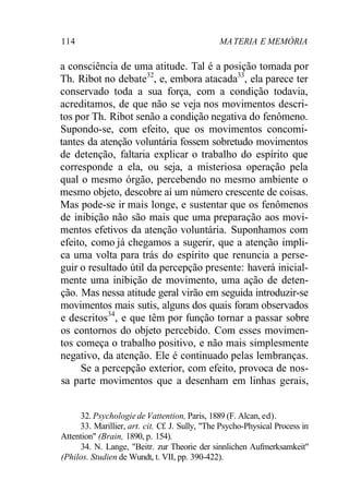 114 MATERIA E MEMÓRIA
a consciência de uma atitude. Tal é a posição tomada por
Th. Ribot no debate32
, e, embora atacada33
, ela parece ter
conservado toda a sua força, com a condição todavia,
acreditamos, de que não se veja nos movimentos descri-
tos por Th. Ribot senão a condição negativa do fenômeno.
Supondo-se, com efeito, que os movimentos concomi-
tantes da atenção voluntária fossem sobretudo movimentos
de detenção, faltaria explicar o trabalho do espírito que
corresponde a ela, ou seja, a misteriosa operação pela
qual o mesmo órgão, percebendo no mesmo ambiente o
mesmo objeto, descobre aí um número crescente de coisas.
Mas pode-se ir mais longe, e sustentar que os fenômenos
de inibição não são mais que uma preparação aos movi-
mentos efetivos da atenção voluntária. Suponhamos com
efeito, como já chegamos a sugerir, que a atenção impli-
ca uma volta para trás do espírito que renuncia a perse-
guir o resultado útil da percepção presente: haverá inicial-
mente uma inibição de movimento, uma ação de deten-
ção. Mas nessa atitude geral virão em seguida introduzir-se
movimentos mais sutis, alguns dos quais foram observados
e descritos34
, e que têm por função tornar a passar sobre
os contornos do objeto percebido. Com esses movimen-
tos começa o trabalho positivo, e não mais simplesmente
negativo, da atenção. Ele é continuado pelas lembranças.
Se a percepção exterior, com efeito, provoca de nos-
sa parte movimentos que a desenham em linhas gerais,
32. Psychologiede Vattention, Paris, 1889 (F. Alcan, ed).
33. Marillier, art. cit. Cf. J. Sully, "The Psycho-Physical Process in
Attention" (Brain, 1890, p. 154).
34. N. Lange, "Beitr. zur Theorie der sinnlichen Aufmerksamkeit"
(Philos. Studien de Wundt, t. VII, pp. 390-422).
 