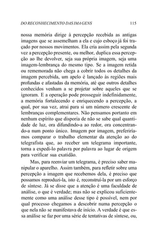 DO RECONHECIMENTO DAS IMAGENS 115
nossa memória dirige à percepção recebida as antigas
imagens que se assemelham a ela e cujo esboço já foi tra-
çado por nossos movimentos. Ela cria assim pela segunda
vez a percepção presente, ou melhor, duplica essa percep-
ção ao lhe devolver, seja sua própria imagem, seja uma
imagem-lembrança do mesmo tipo. Se a imagem retida
ou rememorada não chega a cobrir todos os detalhes da
imagem percebida, um apelo é lançado às regiões mais
profundas e afastadas da memória, até que outros detalhes
conhecidos venham a se projetar sobre aqueles que se
ignoram. E a operação pode prosseguir indefinidamente,
a memória fortalecendo e enriquecendo a percepção, a
qual, por sua vez, atrai para si um número crescente de
lembranças complementares. Não pensamos portanto em
nenhum espírito que disporia de não se sabe qual quanti-
dade de luz, ora difundindo-a ao redor, ora concentran-
do-a num ponto único. Imagem por imagem, preferiría-
mos comparar o trabalho elementar da atenção ao do
telegrafista que, ao receber um telegrama importante,
torna a expedi-lo palavra por palavra ao lugar de origem
para verificar sua exatidão.
Mas, para reenviar um telegrama, é preciso saber ma-
nipular o aparelho. Assim também, para refletir sobre uma
percepção a imagem que recebemos dela, é preciso que
possamos reproduzi-la, isto é, reconstruí-la por um esforço
de síntese. Já se disse que a atenção é uma faculdade de
análise, o que é verdade; mas não se explicou suficiente-
mente como uma análise desse tipo é possível, nem por
qual processo chegamos a descobrir numa percepção o
que nela não se manifestava de início. A verdade é que es-
sa análise se faz por uma série de tentativas de síntese, ou,
 