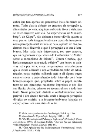 DORECONHECIMENTODASIMAGENS 117
enfim que têm apenas um parentesco mais ou menos re-
moto. Todas elas se dirigem ao encontro da percepção e,
alimentadas por esta, adquirem suficiente força e vida para
se exteriorizarem com ela. As experiências de Münster-
berg35
, de Külpe36
, não deixam a menor dúvida quanto a
esse ponto: toda imagem-lembrança capaz de interpretar
nossa percepção atual insinua-se nela, a ponto de não po-
dermos mais discernir o que é percepção e o que é lem-
brança. Mas nada mais interessante, sob esse aspecto,
que as engenhosas experiências de Goldscheider e Müller
sobre o mecanismo da leitura37
. Contra Grashey, que
havia sustentado num estudo célebre38
que lemos as pala-
vras letra por letra, esses pesquisadores estabeleceram
que a leitura corrente é um verdadeiro trabalho de adivi-
nhação, nosso espírito colhendo aqui e ali alguns traços
característicos e preenchendo todo intervalo com lem-
branças-imagens que, projetadas sobre o papel, substi-
tuem-se aos caracteres realmente impressos e nos dão
sua ilusão. Assim, criamos ou reconstruímos a todo ins-
tante. Nossa percepção distinta é verdadeiramente com-
parável a um círculo fechado, onde a imagem-percepção
dirigida ao espírito e a imagem-lembrança lançada no
espaço correriam uma atrás da outra.
35.Beitr. zurexperimentellenPsychologie, Heft4,pp. 15 ss.
36. Gnmdriss der Psychologie, Leipzig, 1893, p. 185.
37. "Zur Physiologie und Pathologie des Lesens" {Zeitschr.f. klinis-
che Medicin, 1893). Cf. McKeen Cattell, "Über die Zeit der Erkennung
von Scriftzeichen" {Philos. Studien, 1885-86).
38. "Über Aphasie und ihre Beziehungen zur Wahrnehmung" (Arch.
f. Psychiatrie, 1885, t. XVI).
 
