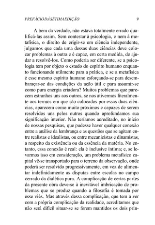 PREFÁCIODÁSÉTIMAEDIÇÃO 9
A bem da verdade, não estava totalmente errado qua-
lificá-las assim. Sem contestar à psicologia, e nem à me-
tafísica, o direito de erigir-se em ciência independente,
julgamos que cada uma dessas duas ciências deve colo-
car problemas à outra e é capaz, em certa medida, de aju-
dar a resolvê-los. Como poderia ser diferente, se a psico-
logia tem por objeto o estudo do espírito humano enquan-
to funcionando utilmente para a prática, e se a metafísica
é esse mesmo espírito humano esforçando-se para desem-
baraçar-se das condições da ação útil e para assumir-se
como pura energia criadora? Muitos problemas que pare-
cem estranhos uns aos outros, se nos ativermos literalmen-
te aos termos em que são colocados por essas duas ciên-
cias, aparecem como muito próximos e capazes de serem
resolvidos uns pelos outros quando aprofundamos sua
significação interior. Não teríamos acreditado, no início
de nossas pesquisas, que pudesse haver qualquer conexão
entre a análise da lembrança e as questões que se agitam en-
tre realistas e idealistas, ou entre mecanicistas e dinamistas,
a respeito da existência ou da essência da matéria. No en-
tanto, essa conexão é real: ela é inclusive íntima; e, se le-
varmos isso em consideração, um problema metafísico ca-
pital vê-se transportado para o terreno da observação, onde
poderá ser resolvido progressivamente, em vez de alimen-
tar indefinidamente as disputas entre escolas no campo
cerrado da dialética pura. A complicação de certas partes
da presente obra deve-se à inevitável imbricação de pro-
blemas que se produz quando a filosofia é tomada por
esse viés. Mas através dessa complicação, que tem a ver
com a própria complicação da realidade, acreditamos que
não será difícil situar-se se forem mantidos os dois prin-
 