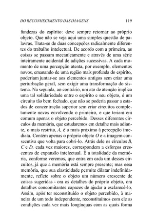DO RECONHECIMENTO DAS IMAGENS 119
fundezas do espírito: deve sempre retornar ao próprio
objeto. Que não se veja aqui uma simples questão de pa-
lavras. Trata-se de duas concepções radicalmente diferen-
tes do trabalho intelectual. De acordo com a primeira, as
coisas se passam mecanicamente e através de uma série
inteiramente acidental de adições sucessivas. A cada mo-
mento de uma percepção atenta, por exemplo, elementos
novos, emanando de uma região mais profunda do espírito,
poderiam juntar-se aos elementos antigos sem criar uma
perturbação geral, sem exigir uma transformação do sis-
tema. Na segunda, ao contrário, um ato de atenção implica
uma tal solidariedade entre o espírito e seu objeto, é um
circuito tão bem fechado, que não se poderia passar a esta-
dos de concentração superior sem criar circuitos comple-
tamente novos envolvendo o primeiro, e que teriam em
comum apenas o objeto percebido. Desses diferentes cír-
culos da memória, que estudaremos em detalhe mais adian-
te, o mais restrito, A, é o mais próximo à percepção ime-
diata. Contém apenas o próprio objeto O e a imagem con-
secutiva que volta para cobri-lo. Atrás dele os círculos B,
C e D, cada vez maiores, correspondem a esforços cres-
centes de expansão intelectual. É a totalidade da memó-
ria, conforme veremos, que entra em cada um desses cir-
cuitos, já que a memória está sempre presente; mas essa
memória, que sua elasticidade permite dilatar indefinida-
mente, reflete sobre o objeto um número crescente de
coisas sugeridas - ora os detalhes do próprio objeto, ora
detalhes concomitantes capazes de ajudar a esclarecê-lo.
Assim, após ter reconstituído o objeto percebido, à ma-
neira de um todo independente, reconstituímos com ele as
condições cada vez mais longínquas com as quais forma
 