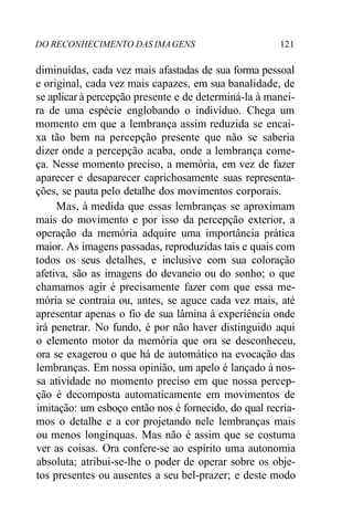 DO RECONHECIMENTO DAS IMAGENS 121
diminuídas, cada vez mais afastadas de sua forma pessoal
e original, cada vez mais capazes, em sua banalidade, de
se aplicar à percepção presente e de determiná-la à manei-
ra de uma espécie englobando o indivíduo. Chega um
momento em que a lembrança assim reduzida se encai-
xa tão bem na percepção presente que não se saberia
dizer onde a percepção acaba, onde a lembrança come-
ça. Nesse momento preciso, a memória, em vez de fazer
aparecer e desaparecer caprichosamente suas representa-
ções, se pauta pelo detalhe dos movimentos corporais.
Mas, à medida que essas lembranças se aproximam
mais do movimento e por isso da percepção exterior, a
operação da memória adquire uma importância prática
maior. As imagens passadas, reproduzidas tais e quais com
todos os seus detalhes, e inclusive com sua coloração
afetiva, são as imagens do devaneio ou do sonho; o que
chamamos agir é precisamente fazer com que essa me-
mória se contraia ou, antes, se aguce cada vez mais, até
apresentar apenas o fio de sua lâmina à experiência onde
irá penetrar. No fundo, é por não haver distinguido aqui
o elemento motor da memória que ora se desconheceu,
ora se exagerou o que há de automático na evocação das
lembranças. Em nossa opinião, um apelo é lançado à nos-
sa atividade no momento preciso em que nossa percep-
ção é decomposta automaticamente em movimentos de
imitação: um esboço então nos é fornecido, do qual recria-
mos o detalhe e a cor projetando nele lembranças mais
ou menos longínquas. Mas não é assim que se costuma
ver as coisas. Ora confere-se ao espírito uma autonomia
absoluta; atribui-se-lhe o poder de operar sobre os obje-
tos presentes ou ausentes a seu bel-prazer; e deste modo
 