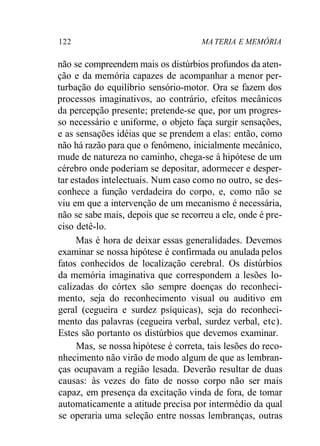 122 MA TERIA E MEMÓRIA
não se compreendem mais os distúrbios profundos da aten-
ção e da memória capazes de acompanhar a menor per-
turbação do equilíbrio sensório-motor. Ora se fazem dos
processos imaginativos, ao contrário, efeitos mecânicos
da percepção presente; pretende-se que, por um progres-
so necessário e uniforme, o objeto faça surgir sensações,
e as sensações idéias que se prendem a elas: então, como
não há razão para que o fenômeno, inicialmente mecânico,
mude de natureza no caminho, chega-se à hipótese de um
cérebro onde poderiam se depositar, adormecer e desper-
tar estados intelectuais. Num caso como no outro, se des-
conhece a função verdadeira do corpo, e, como não se
viu em que a intervenção de um mecanismo é necessária,
não se sabe mais, depois que se recorreu a ele, onde é pre-
ciso detê-lo.
Mas é hora de deixar essas generalidades. Devemos
examinar se nossa hipótese é confirmada ou anulada pelos
fatos conhecidos de localização cerebral. Os distúrbios
da memória imaginativa que correspondem a lesões lo-
calizadas do córtex são sempre doenças do reconheci-
mento, seja do reconhecimento visual ou auditivo em
geral (cegueira e surdez psíquicas), seja do reconheci-
mento das palavras (cegueira verbal, surdez verbal, etc).
Estes são portanto os distúrbios que devemos examinar.
Mas, se nossa hipótese é correta, tais lesões do reco-
nhecimento não virão de modo algum de que as lembran-
ças ocupavam a região lesada. Deverão resultar de duas
causas: às vezes do fato de nosso corpo não ser mais
capaz, em presença da excitação vinda de fora, de tomar
automaticamente a atitude precisa por intermédio da qual
se operaria uma seleção entre nossas lembranças, outras
 