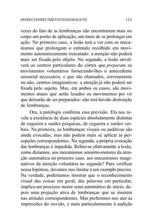 DORECONHECIMENTODASIMAGENS 123
vezes do fato de as lembranças não encontrarem mais no
corpo um ponto de aplicação, um meio de se prolongar em
ação. No primeiro caso, a lesão terá a ver com os meca-
nismos que prolongam o estímulo recolhido em movi-
mento automaticamente executado: a atenção não poderá
mais ser fixada pelo objeto. No segundo, a lesão envol-
verá os centros particulares do córtex que preparam os
movimentos voluntários fornecendo-lhes o antecedente
sensorial necessário, e que são chamados, corretamente
ou não, centros imaginativos: a atenção já não poderá ser
fixada pelo sujeito. Mas, em ambos os casos, são movi-
mentos atuais que serão lesados ou movimentos por vir
que deixarão de ser preparados: não terá havido destruição
de lembranças.
Ora, a patologia confirma essa previsão. Ela nos re-
vela a existência de duas espécies absolutamente distintas
de cegueira e surdez psíquicas, de cegueira e surdez ver-
bais. Na primeira, as lembranças visuais ou auditivas são
ainda evocadas, mas não podem mais se aplicar às per-
cepções correspondentes. Na segunda, a própria evocação
das lembranças é impedida. Refere-se efetivamente a lesão,
como dizíamos, aos mecanismos sensório-motores da aten-
ção automática no primeiro caso, aos mecanismos imagi-
nativos da atenção voluntária no segundo? Para verificar
nossa hipótese, devemos nos limitar a um exemplo preciso.
Na verdade, poderíamos mostrar que o reconhecimento
visual das coisas em geral, das palavras em particular,
implica um processo motor semi-automático de início, de-
pois uma projeção ativa de lembranças que se inserem
nas atitudes correspondentes. Mas preferimos nos ater às
impressões do ouvido, e mais particularmente à audição
 