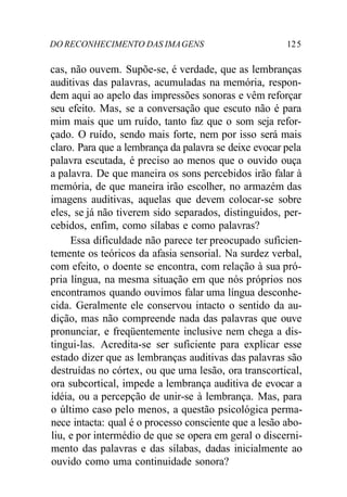DO RECONHECIMENTO DAS IMAGENS 125
cas, não ouvem. Supõe-se, é verdade, que as lembranças
auditivas das palavras, acumuladas na memória, respon-
dem aqui ao apelo das impressões sonoras e vêm reforçar
seu efeito. Mas, se a conversação que escuto não é para
mim mais que um ruído, tanto faz que o som seja refor-
çado. O ruído, sendo mais forte, nem por isso será mais
claro. Para que a lembrança da palavra se deixe evocar pela
palavra escutada, é preciso ao menos que o ouvido ouça
a palavra. De que maneira os sons percebidos irão falar à
memória, de que maneira irão escolher, no armazém das
imagens auditivas, aquelas que devem colocar-se sobre
eles, se já não tiverem sido separados, distinguidos, per-
cebidos, enfim, como sílabas e como palavras?
Essa dificuldade não parece ter preocupado suficien-
temente os teóricos da afasia sensorial. Na surdez verbal,
com efeito, o doente se encontra, com relação à sua pró-
pria língua, na mesma situação em que nós próprios nos
encontramos quando ouvimos falar uma língua desconhe-
cida. Geralmente ele conservou intacto o sentido da au-
dição, mas não compreende nada das palavras que ouve
pronunciar, e freqüentemente inclusive nem chega a dis-
tingui-las. Acredita-se ser suficiente para explicar esse
estado dizer que as lembranças auditivas das palavras são
destruídas no córtex, ou que uma lesão, ora transcortical,
ora subcortical, impede a lembrança auditiva de evocar a
idéia, ou a percepção de unir-se à lembrança. Mas, para
o último caso pelo menos, a questão psicológica perma-
nece intacta: qual é o processo consciente que a lesão abo-
liu, e por intermédio de que se opera em geral o discerni-
mento das palavras e das sílabas, dadas inicialmente ao
ouvido como uma continuidade sonora?
 