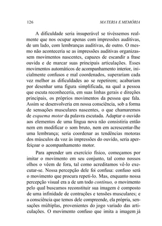 126 MATERIA E MEMÓRIA
A dificuldade seria insuperável se tivéssemos real-
mente que nos ocupar apenas com impressões auditivas,
de um lado, com lembranças auditivas, de outro. O mes-
mo não aconteceria se as impressões auditivas organizas-
sem movimentos nascentes, capazes de escandir a frase
ouvida e de marcar suas principais articulações. Esses
movimentos automáticos de acompanhamento interior, ini-
cialmente confusos e mal coordenados, superariam cada
vez melhor as dificuldades ao se repetirem; acabariam
por desenhar uma figura simplificada, na qual a pessoa
que escuta reconheceria, em suas linhas gerais e direções
principais, os próprios movimentos da pessoa que fala.
Assim se desenvolveria em nossa consciência, sob a forma
de sensações musculares nascentes, o que chamaremos
de esquema motor da palavra escutada. Adaptar o ouvido
aos elementos de uma língua nova não consistiria então
nem em modificar o som bruto, nem em acrescentar-lhe
uma lembrança; seria coordenar as tendências motoras
dos músculos da voz às impressões do ouvido, seria aper-
feiçoar o acompanhamento motor.
Para aprender um exercício físico, começamos por
imitar o movimento em seu conjunto, tal como nossos
olhos o vêem de fora, tal como acreditamos vê-lo exe-
cutar-se. Nossa percepção dele foi confusa: confuso será
o movimento que procura repeti-lo. Mas, enquanto nossa
percepção visual era a de um todo contínuo, o movimento
pelo qual buscamos reconstituir sua imagem é composto
de uma infinidade de contrações e tensões musculares; e
a consciência que temos dele compreende, ela própria, sen-
sações múltiplas, provenientes do jogo variado das arti-
culações. O movimento confuso que imita a imagem já
 