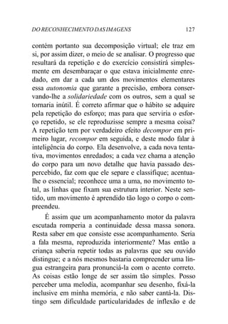 DO RECONHECIMENTO DAS IMAGENS 127
contém portanto sua decomposição virtual; ele traz em
si, por assim dizer, o meio de se analisar. O progresso que
resultará da repetição e do exercício consistirá simples-
mente em desembaraçar o que estava inicialmente enre-
dado, em dar a cada um dos movimentos elementares
essa autonomia que garante a precisão, embora conser-
vando-lhe a solidariedade com os outros, sem a qual se
tornaria inútil. É correto afirmar que o hábito se adquire
pela repetição do esforço; mas para que serviria o esfor-
ço repetido, se ele reproduzisse sempre a mesma coisa?
A repetição tem por verdadeiro efeito decompor em pri-
meiro lugar, recompor em seguida, e deste modo falar à
inteligência do corpo. Ela desenvolve, a cada nova tenta-
tiva, movimentos enredados; a cada vez chama a atenção
do corpo para um novo detalhe que havia passado des-
percebido, faz com que ele separe e classifique; acentua-
lhe o essencial; reconhece uma a uma, no movimento to-
tal, as linhas que fixam sua estrutura interior. Neste sen-
tido, um movimento é aprendido tão logo o corpo o com-
preendeu.
É assim que um acompanhamento motor da palavra
escutada romperia a continuidade dessa massa sonora.
Resta saber em que consiste esse acompanhamento. Seria
a fala mesma, reproduzida interiormente? Mas então a
criança saberia repetir todas as palavras que seu ouvido
distingue; e a nós mesmos bastaria compreender uma lín-
gua estrangeira para pronunciá-la com o acento correto.
As coisas estão longe de ser assim tão simples. Posso
perceber uma melodia, acompanhar seu desenho, fixá-la
inclusive em minha memória, e não saber cantá-la. Dis-
tingo sem dificuldade particularidades de inflexão e de
 