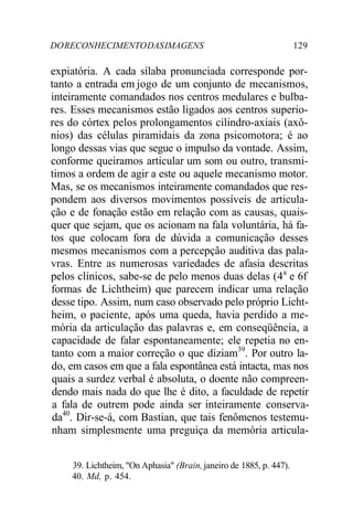 DORECONHECIMENTODASIMAGENS 129
expiatória. A cada sílaba pronunciada corresponde por-
tanto a entrada em jogo de um conjunto de mecanismos,
inteiramente comandados nos centros medulares e bulba-
res. Esses mecanismos estão ligados aos centros superio-
res do córtex pelos prolongamentos cilindro-axiais (axô-
nios) das células piramidais da zona psicomotora; é ao
longo dessas vias que segue o impulso da vontade. Assim,
conforme queiramos articular um som ou outro, transmi-
timos a ordem de agir a este ou aquele mecanismo motor.
Mas, se os mecanismos inteiramente comandados que res-
pondem aos diversos movimentos possíveis de articula-
ção e de fonação estão em relação com as causas, quais-
quer que sejam, que os acionam na fala voluntária, há fa-
tos que colocam fora de dúvida a comunicação desses
mesmos mecanismos com a percepção auditiva das pala-
vras. Entre as numerosas variedades de afasia descritas
pelos clínicos, sabe-se de pelo menos duas delas (4a
e 6f
formas de Lichtheim) que parecem indicar uma relação
desse tipo. Assim, num caso observado pelo próprio Licht-
heim, o paciente, após uma queda, havia perdido a me-
mória da articulação das palavras e, em conseqüência, a
capacidade de falar espontaneamente; ele repetia no en-
tanto com a maior correção o que diziam39
. Por outro la-
do, em casos em que a fala espontânea está intacta, mas nos
quais a surdez verbal é absoluta, o doente não compreen-
dendo mais nada do que lhe é dito, a faculdade de repetir
a fala de outrem pode ainda ser inteiramente conserva-
da40
. Dir-se-á, com Bastian, que tais fenômenos testemu-
nham simplesmente uma preguiça da memória articula-
39. Lichtheim, "On Aphasia" (Brain,janeiro de 1885, p. 447).
40. Md, p. 454.
 