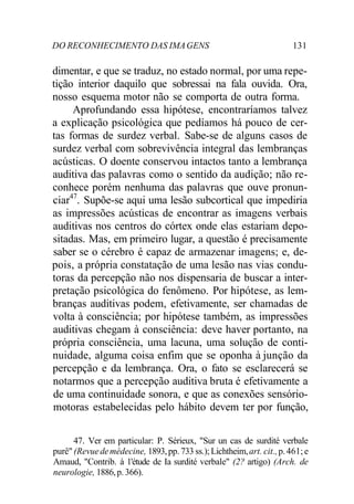 DO RECONHECIMENTO DAS IMAGENS 131
dimentar, e que se traduz, no estado normal, por uma repe-
tição interior daquilo que sobressai na fala ouvida. Ora,
nosso esquema motor não se comporta de outra forma.
Aprofundando essa hipótese, encontraríamos talvez
a explicação psicológica que pedíamos há pouco de cer-
tas formas de surdez verbal. Sabe-se de alguns casos de
surdez verbal com sobrevivência integral das lembranças
acústicas. O doente conservou intactos tanto a lembrança
auditiva das palavras como o sentido da audição; não re-
conhece porém nenhuma das palavras que ouve pronun-
ciar47
. Supõe-se aqui uma lesão subcortical que impediria
as impressões acústicas de encontrar as imagens verbais
auditivas nos centros do córtex onde elas estariam depo-
sitadas. Mas, em primeiro lugar, a questão é precisamente
saber se o cérebro é capaz de armazenar imagens; e, de-
pois, a própria constatação de uma lesão nas vias condu-
toras da percepção não nos dispensaria de buscar a inter-
pretação psicológica do fenômeno. Por hipótese, as lem-
branças auditivas podem, efetivamente, ser chamadas de
volta à consciência; por hipótese também, as impressões
auditivas chegam à consciência: deve haver portanto, na
própria consciência, uma lacuna, uma solução de conti-
nuidade, alguma coisa enfim que se oponha à junção da
percepção e da lembrança. Ora, o fato se esclarecerá se
notarmos que a percepção auditiva bruta é efetivamente a
de uma continuidade sonora, e que as conexões sensório-
motoras estabelecidas pelo hábito devem ter por função,
47. Ver em particular: P. Sérieux, "Sur un cas de surdité verbale
purê" (Revuedemédecine, 1893,pp. 733 ss.);Lichtheim,art. cit.,p.461; e
Amaud, "Contrib. à 1'étude de Ia surdité verbale" (2? artigo) (Arch. de
neurologie, 1886,p. 366).
 