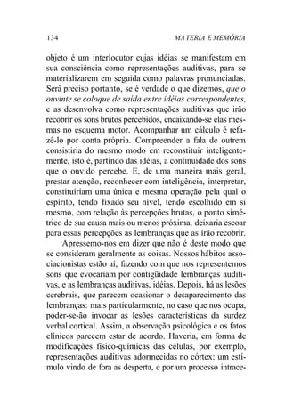 134 MATERIA E MEMÓRIA
objeto é um interlocutor cujas idéias se manifestam em
sua consciência como representações auditivas, para se
materializarem em seguida como palavras pronunciadas.
Será preciso portanto, se é verdade o que dizemos, que o
ouvinte se coloque de saída entre idéias correspondentes,
e as desenvolva como representações auditivas que irão
recobrir os sons brutos percebidos, encaixando-se elas mes-
mas no esquema motor. Acompanhar um cálculo é refa-
zê-lo por conta própria. Compreender a fala de outrem
consistiria do mesmo modo em reconstituir inteligente-
mente, isto é, partindo das idéias, a continuidade dos sons
que o ouvido percebe. E, de uma maneira mais geral,
prestar atenção, reconhecer com inteligência, interpretar,
constituiriam uma única e mesma operação pela qual o
espírito, tendo fixado seu nível, tendo escolhido em si
mesmo, com relação às percepções brutas, o ponto simé-
trico de sua causa mais ou menos próxima, deixaria escoar
para essas percepções as lembranças que as irão recobrir.
Apressemo-nos em dizer que não é deste modo que
se consideram geralmente as coisas. Nossos hábitos asso-
ciacionistas estão aí, fazendo com que nos representemos
sons que evocariam por contigüidade lembranças auditi-
vas, e as lembranças auditivas, idéias. Depois, há as lesões
cerebrais, que parecem ocasionar o desaparecimento das
lembranças: mais particularmente, no caso que nos ocupa,
poder-se-ão invocar as lesões características da surdez
verbal cortical. Assim, a observação psicológica e os fatos
clínicos parecem estar de acordo. Haveria, em forma de
modificações físico-químicas das células, por exemplo,
representações auditivas adormecidas no córtex: um estí-
mulo vindo de fora as desperta, e por um processo intrace-
 