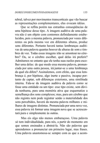 DORECONHECIMENTODASIMAGENS 135
rebral, talvez por movimentos transcorticais que vão buscar
as representações complementares, elas evocam idéias.
Que se reflita porém nas estranhas conseqüências de
uma hipótese desse tipo. A imagem auditiva de uma pala-
vra não é um objeto com contornos definidamente estabe-
lecidos, pois a mesma palavra, pronunciada por vozes dife-
rentes ou pela mesma voz em diferentes alturas, produz
sons diferentes. Portanto haverá tantas lembranças auditi-
vas de uma palavra quantas houver de alturas de som e tim-
bres de voz. Todas essas imagens irão se amontoar no cére-
bro? Ou, se o cérebro escolher, qual delas irá preferir?
Admitamos no entanto que ele tenha suas razões para esco-
lher uma delas: de que modo essa mesma palavra, pronun-
ciada por uma outra pessoa, irá juntar-se a uma lembrança
da qual ela difere? Assinalemos, com efeito, que essa lem-
brança é, por hipótese, algo inerte e passivo, incapaz por-
tanto de captar, sob diferenças exteriores, uma similitude
interna. Fala-se da imagem auditiva da palavra como se
fosse uma entidade ou um tipo: esse tipo existe, sem dúvi-
da nenhuma, para uma memória ativa que esquematize a
semelhança dos sons complexos; mas, para um cérebro que
não registra nem pode registrar senão a materialidade dos
sons percebidos, haverá da mesma palavra milhares e mi-
lhares de imagens distintas. Pronunciada por uma nova voz,
essa palavra irá formar uma imagem nova que se acrescen-
tará pura e simplesmente às outras.
Mas eis algo não menos embaraçoso. Uma palavra
só tem individualidade, para nós, a partir do momento em
que somos ensinados a abstraí-la. Não são palavras que
aprendemos a pronunciar em primeiro lugar, mas frases.
Uma palavra anastomosa-se sempre com as que a acom-
 