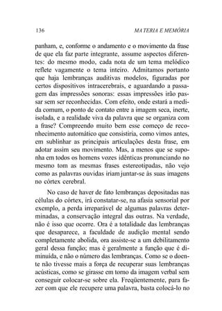 136 MA TERIA E MEMÓRIA
panham, e, conforme o andamento e o movimento da frase
de que ela faz parte integrante, assume aspectos diferen-
tes: do mesmo modo, cada nota de um tema melódico
reflete vagamente o tema inteiro. Admitamos portanto
que haja lembranças auditivas modelos, figuradas por
certos dispositivos intracerebrais, e aguardando a passa-
gem das impressões sonoras: essas impressões irão pas-
sar sem ser reconhecidas. Com efeito, onde estará a medi-
da comum, o ponto de contato entre a imagem seca, inerte,
isolada, e a realidade viva da palavra que se organiza com
a frase? Compreendo muito bem esse começo de reco-
nhecimento automático que consistiria, como vimos antes,
em sublinhar as principais articulações desta frase, em
adotar assim seu movimento. Mas, a menos que se supo-
nha em todos os homens vozes idênticas pronunciando no
mesmo tom as mesmas frases estereotipadas, não vejo
como as palavras ouvidas iriamjuntar-se às suas imagens
no córtex cerebral.
No caso de haver de fato lembranças depositadas nas
células do córtex, irá constatar-se, na afasia sensorial por
exemplo, a perda irreparável de algumas palavras deter-
minadas, a conservação integral das outras. Na verdade,
não é isso que ocorre. Ora é a totalidade das lembranças
que desaparece, a faculdade de audição mental sendo
completamente abolida, ora assiste-se a um debilitamento
geral dessa função; mas é geralmente a função que é di-
minuída, e não o número das lembranças. Como se o doen-
te não tivesse mais a força de recuperar suas lembranças
acústicas, como se girasse em torno da imagem verbal sem
conseguir colocar-se sobre ela. Freqüentemente, para fa-
zer com que ele recupere uma palavra, basta colocá-lo no
 