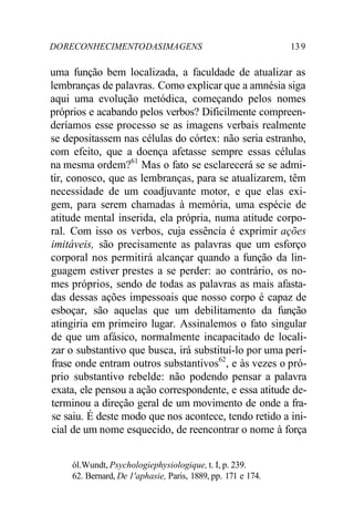 DORECONHECIMENTODASIMAGENS 139
uma função bem localizada, a faculdade de atualizar as
lembranças de palavras. Como explicar que a amnésia siga
aqui uma evolução metódica, começando pelos nomes
próprios e acabando pelos verbos? Dificilmente compreen-
deríamos esse processo se as imagens verbais realmente
se depositassem nas células do córtex: não seria estranho,
com efeito, que a doença afetasse sempre essas células
na mesma ordem?61
Mas o fato se esclarecerá se se admi-
tir, conosco, que as lembranças, para se atualizarem, têm
necessidade de um coadjuvante motor, e que elas exi-
gem, para serem chamadas à memória, uma espécie de
atitude mental inserida, ela própria, numa atitude corpo-
ral. Com isso os verbos, cuja essência é exprimir ações
imitáveis, são precisamente as palavras que um esforço
corporal nos permitirá alcançar quando a função da lin-
guagem estiver prestes a se perder: ao contrário, os no-
mes próprios, sendo de todas as palavras as mais afasta-
das dessas ações impessoais que nosso corpo é capaz de
esboçar, são aquelas que um debilitamento da função
atingiria em primeiro lugar. Assinalemos o fato singular
de que um afásico, normalmente incapacitado de locali-
zar o substantivo que busca, irá substituí-lo por uma perí-
frase onde entram outros substantivos62
, e às vezes o pró-
prio substantivo rebelde: não podendo pensar a palavra
exata, ele pensou a ação correspondente, e essa atitude de-
terminou a direção geral de um movimento de onde a fra-
se saiu. É deste modo que nos acontece, tendo retido a ini-
cial de um nome esquecido, de reencontrar o nome à força
ól.Wundt, Psychologiephysiologique, t. I, p. 239.
62. Bernard, De 1'aphasie, Paris, 1889, pp. 171 e 174.
 