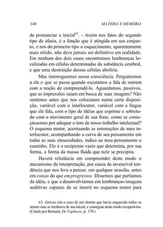 140 MATERIA E MEMÓRIA
de pronunciar a inicial63
. - Assim nos fatos do segundo
tipo de afasia, é a função que é atingida em seu conjun-
to, e nos do primeiro tipo o esquecimento, aparentemente
mais nítido, não deve jamais ser definitivo em realidade.
Em nenhum dos dois casos encontramos lembranças lo-
calizadas em células determinadas da substância cerebral,
e que uma destruição dessas células aboliria.
Mas interroguemos nossa consciência. Perguntemos
a ela o que se passa quando escutamos a fala de outrem
com a noção de compreendê-la. Aguardamos, passivos,
que as impressões saiam em busca de suas imagens? Não
sentimos antes que nos colocamos numa certa disposi-
ção, variável com o interlocutor, variável com a língua
que ele fala, com o tipo de idéias que exprime e sobretu-
do com o movimento geral de sua frase, como se come-
çássemos por adequar o tom de nosso trabalho intelectual?
O esquema motor, acentuando as entonações de meu in-
terlocutor, acompanhando a curva de seu pensamento em
todas as suas sinuosidades, indica ao meu pensamento o
caminho. Ele é o recipiente vazio que determina, por sua
forma, a forma da massa fluida que nele se precipita.
Haverá relutância em compreender deste modo o
mecanismo da interpretação, por causa da invencível ten-
dência que nos leva a pensar, em qualquer ocasião, antes
em coisas do que emprogressos. Dissemos que partíamos
da idéia, e que a desenvolvíamos em lembranças-imagens
auditivas capazes de se inserir no esquema motor para
63. Graves cita o caso de um doente que havia esquecido todos os
nomes mas se lembrava de sua inicial, e conseguia deste modo recuperá-los.
(Citado por Bernard, De Vaphasie, p. 179.)
 