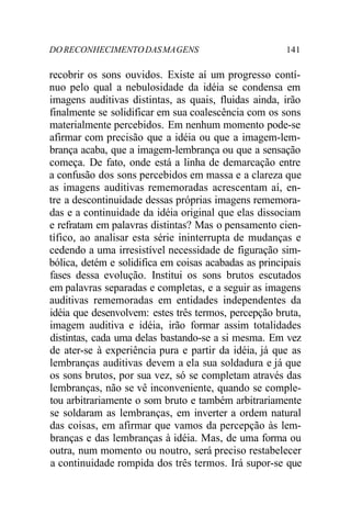 DORECONHECIMENTODASMAGENS 141
recobrir os sons ouvidos. Existe aí um progresso contí-
nuo pelo qual a nebulosidade da idéia se condensa em
imagens auditivas distintas, as quais, fluidas ainda, irão
finalmente se solidificar em sua coalescência com os sons
materialmente percebidos. Em nenhum momento pode-se
afirmar com precisão que a idéia ou que a imagem-lem-
brança acaba, que a imagem-lembrança ou que a sensação
começa. De fato, onde está a linha de demarcação entre
a confusão dos sons percebidos em massa e a clareza que
as imagens auditivas rememoradas acrescentam aí, en-
tre a descontinuidade dessas próprias imagens rememora-
das e a continuidade da idéia original que elas dissociam
e refratam em palavras distintas? Mas o pensamento cien-
tífico, ao analisar esta série ininterrupta de mudanças e
cedendo a uma irresistível necessidade de figuração sim-
bólica, detém e solidifica em coisas acabadas as principais
fases dessa evolução. Institui os sons brutos escutados
em palavras separadas e completas, e a seguir as imagens
auditivas rememoradas em entidades independentes da
idéia que desenvolvem: estes três termos, percepção bruta,
imagem auditiva e idéia, irão formar assim totalidades
distintas, cada uma delas bastando-se a si mesma. Em vez
de ater-se à experiência pura e partir da idéia, já que as
lembranças auditivas devem a ela sua soldadura e já que
os sons brutos, por sua vez, só se completam através das
lembranças, não se vê inconveniente, quando se comple-
tou arbitrariamente o som bruto e também arbitrariamente
se soldaram as lembranças, em inverter a ordem natural
das coisas, em afirmar que vamos da percepção às lem-
branças e das lembranças à idéia. Mas, de uma forma ou
outra, num momento ou noutro, será preciso restabelecer
a continuidade rompida dos três termos. Irá supor-se que
 