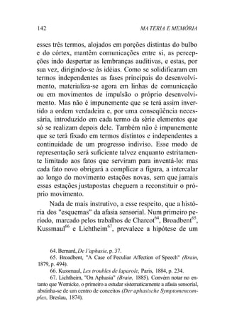 142 MA TERIA E MEMÓRIA
esses três termos, alojados em porções distintas do bulbo
e do córtex, mantêm comunicações entre si, as percep-
ções indo despertar as lembranças auditivas, e estas, por
sua vez, dirigindo-se às idéias. Como se solidificaram em
termos independentes as fases principais do desenvolvi-
mento, materializa-se agora em linhas de comunicação
ou em movimentos de impulsão o próprio desenvolvi-
mento. Mas não é impunemente que se terá assim inver-
tido a ordem verdadeira e, por uma conseqüência neces-
sária, introduzido em cada termo da série elementos que
só se realizam depois dele. Também não é impunemente
que se terá fixado em termos distintos e independentes a
continuidade de um progresso indiviso. Esse modo de
representação será suficiente talvez enquanto estritamen-
te limitado aos fatos que serviram para inventá-lo: mas
cada fato novo obrigará a complicar a figura, a intercalar
ao longo do movimento estações novas, sem que jamais
essas estações justapostas cheguem a reconstituir o pró-
prio movimento.
Nada de mais instrutivo, a esse respeito, que a histó-
ria dos "esquemas" da afasia sensorial. Num primeiro pe-
ríodo, marcado pelos trabalhos de Charcot64
, Broadbent65
,
Kussmaul66
e Lichtheim67
, prevalece a hipótese de um
64. Bernard, De1'aphasie,p. 37.
65. Broadbent, "A Case of Peculiar Affection of Speech" (Brain,
1879, p. 494).
66. Kussmaul, Les troubles de laparole, Paris, 1884, p. 234.
67. Lichtheim, "On Aphasia" (Brain, 1885). Convém notar no en-
tanto que Wernicke, o primeiro a estudar sistematicamente a afasia sensorial,
abstinha-se de um centro de conceitos (Der aphasische Symptomencom-
plex, Breslau, 1874).
 