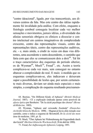DO RECONHECIMENTO DAS IMAGENS 143
"centro ideacional", ligado, por vias transcorticais, aos di-
versos centros da fala. Mas este centro das idéias rapida-
mente foi invalidado pela análise. Com efeito, enquanto a
fisiologia cerebral conseguia localizar cada vez melhor
sensações e movimentos, jamais idéias, a diversidade das
afasias sensoriais obrigava os clínicos a dissociar o cen-
tro intelectual em centros imaginativos de complexidade
crescente, centro das representações visuais, centro das
representações táteis, centro das representações auditivas,
etc. - e, mais ainda, a cindir às vezes em duas vias dife-
rentes, uma ascendente e outra descendente, o caminho que
faria com que eles se comunicassem dois a dois68
. Tal foi
o traço característico dos esquemas do período ulterior,
os de Wysman69
, Moeli70
, Freud71
, etc. Assim a teoria
complicava-se cada vez mais, sem conseguir no entanto
abarcar a complexidade do real. E mais: à medida que os
esquemas complicavam-se, eles indicavam e deixavam
supor a possibilidade de lesões que, por serem certamen-
te mais diversas, deviam ser ainda mais especiais e mais
simples, a complicação do esquema resultando precisamen-
68. Bastian, "On Different Kinds of Aphasia" (British Medicai
Journal, 1887). - Cf. a explicação (indicada apenas como possível) da
afasia óptica por Bernheim: "De Ia cécité psychique des choses" (Revue
deMédecine, 1885).
69. Wysman, "Aphasie und verwandte Zustànde" (Deutsches
Archivfür klinische Medicin, 1890). - Magnan já havia aliás tomado esse
caminho, como o indica o esquema de Skwortzoff, De Ia cécité des mots
(tese de medicina, 1881, pi. I).
70. Moeli, "Über Aphasie bei Wahrnehmung der Gegenstãnde durch
dasGesich" (Berlinerklinische Wochenschrift, 28 de abril de 1890).
71. Freud, ZurAuffassungderAphasien, Leipzig, 1891.
 