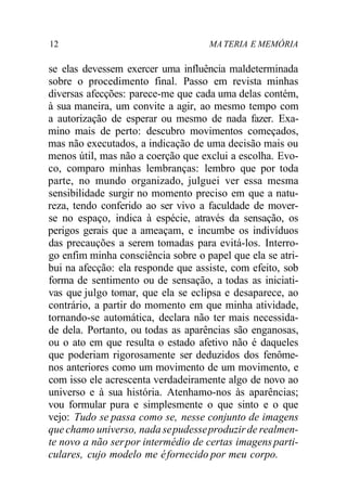 12 MA TERIA E MEMÓRIA
se elas devessem exercer uma influência maldeterminada
sobre o procedimento final. Passo em revista minhas
diversas afecções: parece-me que cada uma delas contém,
à sua maneira, um convite a agir, ao mesmo tempo com
a autorização de esperar ou mesmo de nada fazer. Exa-
mino mais de perto: descubro movimentos começados,
mas não executados, a indicação de uma decisão mais ou
menos útil, mas não a coerção que exclui a escolha. Evo-
co, comparo minhas lembranças: lembro que por toda
parte, no mundo organizado, julguei ver essa mesma
sensibilidade surgir no momento preciso em que a natu-
reza, tendo conferido ao ser vivo a faculdade de mover-
se no espaço, indica à espécie, através da sensação, os
perigos gerais que a ameaçam, e incumbe os indivíduos
das precauções a serem tomadas para evitá-los. Interro-
go enfim minha consciência sobre o papel que ela se atri-
bui na afecção: ela responde que assiste, com efeito, sob
forma de sentimento ou de sensação, a todas as iniciati-
vas que julgo tomar, que ela se eclipsa e desaparece, ao
contrário, a partir do momento em que minha atividade,
tornando-se automática, declara não ter mais necessida-
de dela. Portanto, ou todas as aparências são enganosas,
ou o ato em que resulta o estado afetivo não é daqueles
que poderiam rigorosamente ser deduzidos dos fenôme-
nos anteriores como um movimento de um movimento, e
com isso ele acrescenta verdadeiramente algo de novo ao
universo e à sua história. Atenhamo-nos às aparências;
vou formular pura e simplesmente o que sinto e o que
vejo: Tudo se passa como se, nesse conjunto de imagens
que chamo universo, nada sepudesseproduzirde realmen-
te novo a não serpor intermédio de certas imagens parti-
culares, cujo modelo me éfornecido por meu corpo.
 