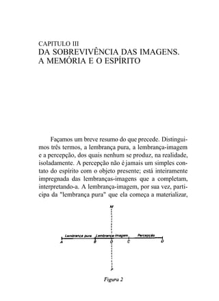 CAPITULO III
DA SOBREVIVÊNCIA DAS IMAGENS.
A MEMÓRIA E O ESPÍRITO
Façamos um breve resumo do que precede. Distingui-
mos três termos, a lembrança pura, a lembrança-imagem
e a percepção, dos quais nenhum se produz, na realidade,
isoladamente. A percepção não é jamais um simples con-
tato do espírito com o objeto presente; está inteiramente
impregnada das lembranças-imagens que a completam,
interpretando-a. A lembrança-imagem, por sua vez, parti-
cipa da "lembrança pura" que ela começa a materializar,
 