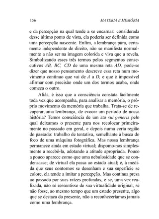 156 MATERIA E MEMÓRIA
e da percepção na qual tende a se encarnar: considerada
desse último ponto de vista, ela poderia ser definida como
uma percepção nascente. Enfim, a lembrança pura, certa-
mente independente de direito, não se manifesta normal-
mente a não ser na imagem colorida e viva que a revela.
Simbolizando esses três termos pelos segmentos conse-
cutivos AB, BC, CD de uma mesma reta AD, pode-se
dizer que nosso pensamento descreve essa reta num mo-
vimento contínuo que vai de A a D, e que é impossível
afirmar com precisão onde um dos termos acaba, onde
começa o outro.
Aliás, é isso que a consciência constata facilmente
toda vez que acompanha, para analisar a memória, o pró-
prio movimento da memória que trabalha. Trata-se de re-
cuperar, uma lembrança, de evocar um período de nossa
história? Temos consciência de um ato sui generis pelo
qual deixamos o presente para nos recolocar primeira-
mente no passado em geral, e depois numa certa região
do passado: trabalho de tentativa, semelhante à busca do
foco de uma máquina fotográfica. Mas nossa lembrança
permanece ainda em estado virtual; dispomo-nos simples-
mente a recebê-la, adotando a atitude apropriada. Pouco
a pouco aparece como que uma nebulosidade que se con-
densasse; de virtual ela passa ao estado atual; e, à medi-
da que seus contornos se desenham e sua superfície se
colore, ela tende a imitar a percepção. Mas continua presa
ao passado por suas raízes profundas, e se, uma vez rea-
lizada, não se ressentisse de sua virtualidade original, se
não fosse, ao mesmo tempo que um estado presente, algo
que se destaca do presente, não a reconheceríamos jamais
como uma lembrança.
 