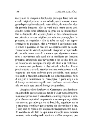 158 MATERIA E MEMÓRIA
mergiu-se na imagem a lembrança pura que fazia dela um
estado original, como, de outro lado, aproximou-se a ima-
gem dapercepção colocando nesta última, de antemão, algo
da própria imagem, não se verá mais entre esses dois
estados senão uma diferença de grau ou de intensidade.
Daí a distinção dos estados fortes e dos estados fracos,
os primeiros sendo erigidos por nós em percepções do
presente, os segundos - não se sabe por quê - em repre-
sentações do passado. Mas a verdade é que jamais atin-
giremos o passado se não nos colocarmos nele de saída.
Essencialmente virtual, o passado não pode ser apreendi-
do por nós como passado a menos que sigamos e adote-
mos o movimento pelo qual ele se manifesta em imagem
presente, emergindo das trevas para a luz do dia. Em vão
se buscaria seu vestígio em algo de atual e já realizado:
seria o mesmo que buscar a obscuridade sob a luz. Este é
precisamente o erro do associacionismo: colocado no atual,
esgota-se em vãos esforços para descobrir, num estado
realizado e presente, a marca de sua origem passada, para
distinguir a lembrança da percepção, e para erigir em
diferença de natureza aquilo que condenou de antemão a
não ser mais que uma diferença de grandeza.
Imaginar não é lembrar-se. Certamente uma lembran-
ça, à medida que se atualiza, tende a viver numa imagem;
mas a recíproca não é verdadeira, e a imagem pura e sim-
ples não me reportará ao passado a menos que seja efeti-
vamente no passado que eu vá buscá-la, seguindo assim
o progresso contínuo que a trouxe da obscuridade à luz.
É isso que os psicólogos esquecem freqüentemente quan-
do concluem, do fato de que uma sensação rememorada
torna-se mais atual quando sentimos melhor seu peso, que
 