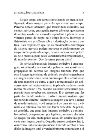 DA SELEÇÃO DASMAGENS 13
Estudo agora, em corpos semelhantes ao meu, a con-
figuração dessa imagem particular que chamo meu corpo.
Percebo nervos aferentes que transmitem estímulos aos
centros nervosos, em seguida nervos eferentes que partem
do centro, conduzem estímulos à periferia e põem em mo-
vimento partes do corpo ou o corpo inteiro. Interrogo o
fisiologista e o psicólogo sobre a destinação de uns e ou-
tros. Eles respondem que, se os movimentos centrífugos
do sistema nervoso podem provocar o deslocamento do
corpo ou das partes do corpo, os movimentos centrípetos^
ou pelo menos alguns deles^Jazem nascer a representação_
do mundo exterior. Que devemos pensar disso?
Os nervos aferentes são imagens, o cérebro é uma ima-
gem, os estímulos transmitidos pelos nervos sensitivos e
propagados no cérebro são imagens também. Para que
essa imagem que chamo de estímulo cerebral engendrasse
as imagens exteriores, seria preciso que ela as contivesse
de uma maneira ou outra, e que a representação do uni-
verso material inteiro estivesse implicada na deste movi-
mento molecular. Ora, bastaria enunciar semelhante pro-
posição para perceber seu absurdo. É o cérebro que faz
parte do mundo material, e não o mundo material que
faz parte do cérebro. Suprima a imagem que leva o nome
de mundo material, você aniquilará de uma só vez o cé-
rebro e o estímulo cerebral que fazem parte dele. Suponha,
ao contrário, que essas duas imagens, o cérebro e o estímu-
lo cerebral, desapareçam: por hipótese, somente elas irão
se apagar, ou seja, muito pouca coisa, um detalhe insignifi-
cante num imenso quadro. O quadro em seu conjunto, isto é,
o universo, subsiste integralmente. Fazer do cérebro a con-
dição da imagem total é verdadeiramente contradizer a si
 
