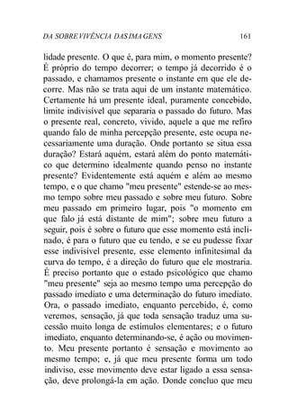 DA SOBREVIVÊNCIA DAS IMAGENS 161
lidade presente. O que é, para mim, o momento presente?
É próprio do tempo decorrer; o tempo já decorrido é o
passado, e chamamos presente o instante em que ele de-
corre. Mas não se trata aqui de um instante matemático.
Certamente há um presente ideal, puramente concebido,
limite indivisível que separaria o passado do futuro. Mas
o presente real, concreto, vivido, aquele a que me refiro
quando falo de minha percepção presente, este ocupa ne-
cessariamente uma duração. Onde portanto se situa essa
duração? Estará aquém, estará além do ponto matemáti-
co que determino idealmente quando penso no instante
presente? Evidentemente está aquém e além ao mesmo
tempo, e o que chamo "meu presente" estende-se ao mes-
mo tempo sobre meu passado e sobre meu futuro. Sobre
meu passado em primeiro lugar, pois "o momento em
que falo já está distante de mim"; sobre meu futuro a
seguir, pois é sobre o futuro que esse momento está incli-
nado, é para o futuro que eu tendo, e se eu pudesse fixar
esse indivisível presente, esse elemento infinitesimal da
curva do tempo, é a direção do futuro que ele mostraria.
É preciso portanto que o estado psicológico que chamo
"meu presente" seja ao mesmo tempo uma percepção do
passado imediato e uma determinação do futuro imediato.
Ora, o passado imediato, enquanto percebido, é, como
veremos, sensação, já que toda sensação traduz uma su-
cessão muito longa de estímulos elementares; e o futuro
imediato, enquanto determinando-se, é ação ou movimen-
to. Meu presente portanto é sensação e movimento ao
mesmo tempo; e, já que meu presente forma um todo
indiviso, esse movimento deve estar ligado a essa sensa-
ção, deve prolongá-la em ação. Donde concluo que meu
 