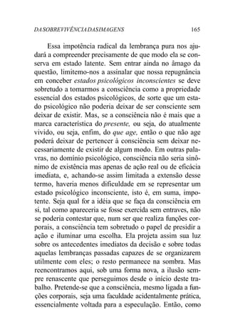 DASOBREVIVÊNCIADASIMAGENS 165
Essa impotência radical da lembrança pura nos aju-
dará a compreender precisamente de que modo ela se con-
serva em estado latente. Sem entrar ainda no âmago da
questão, limitemo-nos a assinalar que nossa repugnância
em conceber estados psicológicos inconscientes se deve
sobretudo a tomarmos a consciência como a propriedade
essencial dos estados psicológicos, de sorte que um esta-
do psicológico não poderia deixar de ser consciente sem
deixar de existir. Mas, se a consciência não é mais que a
marca característica do presente, ou seja, do atualmente
vivido, ou seja, enfim, do que age, então o que não age
poderá deixar de pertencer à consciência sem deixar ne-
cessariamente de existir de algum modo. Em outras pala-
vras, no domínio psicológico, consciência não seria sinô-
nimo de existência mas apenas de ação real ou de eficácia
imediata, e, achando-se assim limitada a extensão desse
termo, haveria menos dificuldade em se representar um
estado psicológico inconsciente, isto é, em suma, impo-
tente. Seja qual for a idéia que se faça da consciência em
si, tal como apareceria se fosse exercida sem entraves, não
se poderia contestar que, num ser que realiza funções cor-
porais, a consciência tem sobretudo o papel de presidir a
ação e iluminar uma escolha. Ela projeta assim sua luz
sobre os antecedentes imediatos da decisão e sobre todas
aquelas lembranças passadas capazes de se organizarem
utilmente com eles; o resto permanece na sombra. Mas
reencontramos aqui, sob uma forma nova, a ilusão sem-
pre renascente que perseguimos desde o início deste tra-
balho. Pretende-se que a consciência, mesmo ligada a fun-
ções corporais, seja uma faculdade acidentalmente prática,
essencialmente voltada para a especulação. Então, como
 