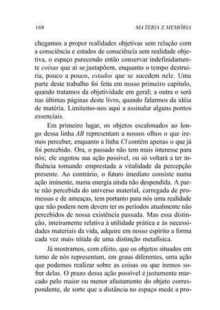 168 MATERIA E MEMÓRIA
chegamos a propor realidades objetivas sem relação com
a consciência e estados de consciência sem realidade obje-
tiva, o espaço parecendo então conservar indefinidamen-
te coisas que aí se justapõem, enquanto o tempo destrui-
ria, pouco a pouco, estados que se sucedem nele. Uma
parte deste trabalho foi feita em nosso primeiro capítulo,
quando tratamos da objetividade em geral; a outra o será
nas últimas páginas deste livro, quando falarmos da idéia
de matéria. Limitemo-nos aqui a assinalar alguns pontos
essenciais.
Em primeiro lugar, os objetos escalonados ao lon-
go dessa linha AB representam a nossos olhos o que ire-
mos perceber, enquanto a linha Cl contém apenas o que já
foi percebido. Ora, o passado não tem mais interesse para
nós; ele esgotou sua ação possível, ou só voltará a ter in-
fluência tomando emprestada a vitalidade da percepção
presente. Ao contrário, o futuro imediato consiste numa
ação iminente, numa energia ainda não despendida. A par-
te não percebida do universo material, carregada de pro-
messas e de ameaças, tem portanto para nós uma realidade
que não podem nem devem ter os períodos atualmente não
percebidos de nossa existência passada. Mas essa distin-
ção, inteiramente relativa à utilidade prática e às necessi-
dades materiais da vida, adquire em nosso espírito a forma
cada vez mais nítida de uma distinção metafísica.
Já mostramos, com efeito, que os objetos situados em
torno de nós representam, em graus diferentes, uma ação
que podemos realizar sobre as coisas ou que iremos so-
frer delas. O prazo dessa ação possível é justamente mar-
cado pelo maior ou menor afastamento do objeto corres-
pondente, de sorte que a distância no espaço mede a pro-
 