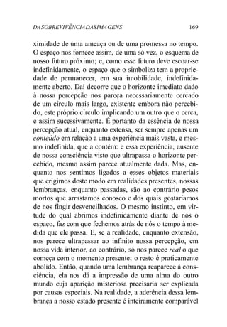 DASOBREVIVÊNCIADASIMAGENS 169
ximidade de uma ameaça ou de uma promessa no tempo.
O espaço nos fornece assim, de uma só vez, o esquema de
nosso futuro próximo; e, como esse futuro deve escoar-se
indefinidamente, o espaço que o simboliza tem a proprie-
dade de permanecer, em sua imobilidade, indefinida-
mente aberto. Daí decorre que o horizonte imediato dado
à nossa percepção nos pareça necessariamente cercado
de um círculo mais largo, existente embora não percebi-
do, este próprio círculo implicando um outro que o cerca,
e assim sucessivamente. É portanto da essência de nossa
percepção atual, enquanto extensa, ser sempre apenas um
conteúdo em relação a uma experiência mais vasta, e mes-
mo indefinida, que a contém: e essa experiência, ausente
de nossa consciência visto que ultrapassa o horizonte per-
cebido, mesmo assim parece atualmente dada. Mas, en-
quanto nos sentimos ligados a esses objetos materiais
que erigimos deste modo em realidades presentes, nossas
lembranças, enquanto passadas, são ao contrário pesos
mortos que arrastamos conosco e dos quais gostaríamos
de nos fingir desvencilhados. O mesmo instinto, em vir-
tude do qual abrimos indefinidamente diante de nós o
espaço, faz com que fechemos atrás de nós o tempo à me-
dida que ele passa. E, se a realidade, enquanto extensão,
nos parece ultrapassar ao infinito nossa percepção, em
nossa vida interior, ao contrário, só nos parece real o que
começa com o momento presente; o resto é praticamente
abolido. Então, quando uma lembrança reaparece à cons-
ciência, ela nos dá a impressão de uma alma do outro
mundo cuja aparição misteriosa precisaria ser explicada
por causas especiais. Na realidade, a aderência dessa lem-
brança a nosso estado presente é inteiramente comparável
 