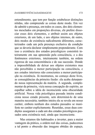 DASOBREVIVÊNCIADASIMAGENS 173
entendimento, que tem por função estabelecer distinções
nítidas, não compreende as coisas deste modo. Em vez
de admitir a presença, em todos os casos, dos dois elemen-
tos mesclados em proporções diversas, ele prefere disso-
ciar esses dois elementos, e atribuir assim aos objetos
exteriores, de um lado, e aos objetos internos, de outro,
dois modos de existência radicalmente diferentes, carac-
terizados cada um pela presença exclusiva da condição
que se deveria declarar simplesmente preponderante. Com
isso a existência dos estados psicológicos consistirá in-
teiramente em sua apreensão pela consciência, e a dos
fenômenos exteriores, inteiramente também, na ordem
rigorosa de sua concomitância e de sua sucessão. Donde
a impossibilidade de deixar aos objetos existentes mas
não percebidos a menor participação na consciência, e
aos estados interiores não conscientes a menor participa-
ção na existência. Já mostramos, no começo deste livro,
as conseqüências da primeira ilusão: ela acaba deturpan-
do nossa representação da matéria. A segunda, comple-
mentar da primeira, vicia nossa concepção do espírito, ao
espalhar sobre a idéia do inconsciente uma obscuridade
artificial. Nossa vida psicológica passada inteira condi-
ciona nosso estado presente, sem determiná-lo de uma
maneira necessária; também inteira ela se revela em nosso
caráter, embora nenhum dos estados passados se mani-
feste no caráter explicitamente. Reunidas, essas duas con-
dições asseguram a cada um dos estados psicológicos pas-
sados uma existência real, ainda que inconsciente.
Mas estamos tão habituados a inverter, para a maior
vantagem da prática, a ordem real das coisas, padecemos
a tal ponto a obsessão das imagens obtidas do espaço,
 