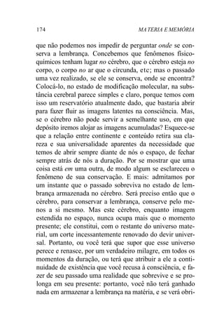 174 MATERIA E MEMÓRIA
que não podemos nos impedir de perguntar onde se con-
serva a lembrança. Concebemos que fenômenos físico-
químicos tenham lugar no cérebro, que o cérebro esteja no
corpo, o corpo no ar que o circunda, etc; mas o passado
uma vez realizado, se ele se conserva, onde se encontra?
Colocá-lo, no estado de modificação molecular, na subs-
tância cerebral parece simples e claro, porque temos com
isso um reservatório atualmente dado, que bastaria abrir
para fazer fluir as imagens latentes na consciência. Mas,
se o cérebro não pode servir a semelhante uso, em que
depósito iremos alojar as imagens acumuladas? Esquece-se
que a relação entre continente e conteúdo retira sua cla-
reza e sua universalidade aparentes da necessidade que
temos de abrir sempre diante de nós o espaço, de fechar
sempre atrás de nós a duração. Por se mostrar que uma
coisa está em uma outra, de modo algum se esclareceu o
fenômeno de sua conservação. E mais: admitamos por
um instante que o passado sobreviva no estado de lem-
brança armazenada no cérebro. Será preciso então que o
cérebro, para conservar a lembrança, conserve pelo me-
nos a si mesmo. Mas este cérebro, enquanto imagem
estendida no espaço, nunca ocupa mais que o momento
presente; ele constitui, com o restante do universo mate-
rial, um corte incessantemente renovado do devir univer-
sal. Portanto, ou você terá que supor que esse universo
perece e renasce, por um verdadeiro milagre, em todos os
momentos da duração, ou terá que atribuir a ele a conti-
nuidade de existência que você recusa à consciência, e fa-
zer de seu passado uma realidade que sobrevive e se pro-
longa em seu presente: portanto, você não terá ganhado
nada em armazenar a lembrança na matéria, e se verá obri-
 