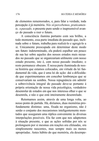176 MATERIA E MEMÓRIA
de elementos rememorados, e, para falar a verdade, toda
percepção é já memória. Nós só percebemos, praticamen-
te, opassado, o presente puro sendo o inapreensível avan-
ço do passado a roer o futuro.
A consciência ilumina portanto com seu brilho, a
todo momento, essa parte imediata do passado que, incli-
nada sobre o futuro, trabalha para realizá-lo e agregá-lo a
si. Unicamente preocupada em determinar deste modo
um futuro indeterminado, ela poderá espalhar um pouco
de sua luz sobre aqueles dos nossos estados mais recua-
dos no passado que se organizariam utilmente com nosso
estado presente, isto é, com nosso passado imediato; o
resto permanece obscuro. É nessa parte iluminada de nos-
sa história que estamos colocados, em virtude da lei fun-
damental da vida, que é uma lei de ação: daí a dificulda-
de que experimentamos em conceber lembranças que se
conservariam na sombra. Nossa repugnância em admitir
a sobrevivência integral do passado deve-se portanto à
própria orientação de nossa vida psicológica, verdadeiro
desenrolar de estados em que nos interessa olhar o que se
desenrola, e não o que está inteiramente desenrolado.
Retornamos assim, através de uma longa volta, ao
nosso ponto de partida. Há, dizíamos, duas memórias pro-
fundamente distintas: uma, fixada no organismo, não é
senão o conjunto dos mecanismos inteligentemente mon-
tados que asseguram uma réplica conveniente às diversas
interpelações possíveis. Ela faz com que nos adaptemos
à situação presente, e que as ações sofridas por nós se
prolonguem por si mesmas em reações ora efetuadas, ora
simplesmente nascentes, mas sempre mais ou menos
apropriadas. Antes hábito do que memória, ela desempe-
 