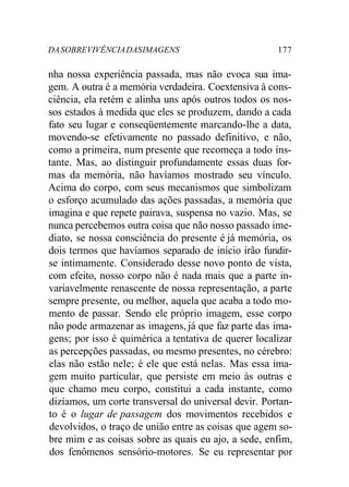 DASOBREVIVÊNCIADASIMAGENS 177
nha nossa experiência passada, mas não evoca sua ima-
gem. A outra é a memória verdadeira. Coextensiva à cons-
ciência, ela retém e alinha uns após outros todos os nos-
sos estados à medida que eles se produzem, dando a cada
fato seu lugar e conseqüentemente marcando-lhe a data,
movendo-se efetivamente no passado definitivo, e não,
como a primeira, num presente que recomeça a todo ins-
tante. Mas, ao distinguir profundamente essas duas for-
mas da memória, não havíamos mostrado seu vínculo.
Acima do corpo, com seus mecanismos que simbolizam
o esforço acumulado das ações passadas, a memória que
imagina e que repete pairava, suspensa no vazio. Mas, se
nunca percebemos outra coisa que não nosso passado ime-
diato, se nossa consciência do presente é já memória, os
dois termos que havíamos separado de início irão fundir-
se intimamente. Considerado desse novo ponto de vista,
com efeito, nosso corpo não é nada mais que a parte in-
variavelmente renascente de nossa representação, a parte
sempre presente, ou melhor, aquela que acaba a todo mo-
mento de passar. Sendo ele próprio imagem, esse corpo
não pode armazenar as imagens, já que faz parte das ima-
gens; por isso é quimérica a tentativa de querer localizar
as percepções passadas, ou mesmo presentes, no cérebro:
elas não estão nele; é ele que está nelas. Mas essa ima-
gem muito particular, que persiste em meio às outras e
que chamo meu corpo, constitui a cada instante, como
dizíamos, um corte transversal do universal devir. Portan-
to é o lugar de passagem dos movimentos recebidos e
devolvidos, o traço de união entre as coisas que agem so-
bre mim e as coisas sobre as quais eu ajo, a sede, enfim,
dos fenômenos sensório-motores. Se eu representar por
 