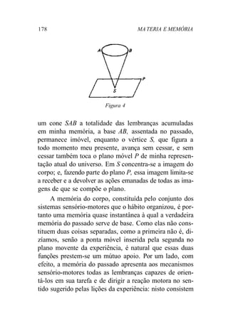 178 MA TERIA E MEMÓRIA
Figura 4
um cone SAB a totalidade das lembranças acumuladas
em minha memória, a base AB, assentada no passado,
permanece imóvel, enquanto o vértice S, que figura a
todo momento meu presente, avança sem cessar, e sem
cessar também toca o plano móvel P de minha represen-
tação atual do universo. Em S concentra-se a imagem do
corpo; e, fazendo parte do plano P, essa imagem limita-se
a receber e a devolver as ações emanadas de todas as ima-
gens de que se compõe o plano.
A memória do corpo, constituída pelo conjunto dos
sistemas sensório-motores que o hábito organizou, é por-
tanto uma memória quase instantânea à qual a verdadeira
memória do passado serve de base. Como elas não cons-
tituem duas coisas separadas, como a primeira não é, di-
zíamos, senão a ponta móvel inserida pela segunda no
plano movente da experiência, é natural que essas duas
funções prestem-se um mútuo apoio. Por um lado, com
efeito, a memória do passado apresenta aos mecanismos
sensório-motores todas as lembranças capazes de orien-
tá-los em sua tarefa e de dirigir a reação motora no sen-
tido sugerido pelas lições da experiência: nisto consistem
 