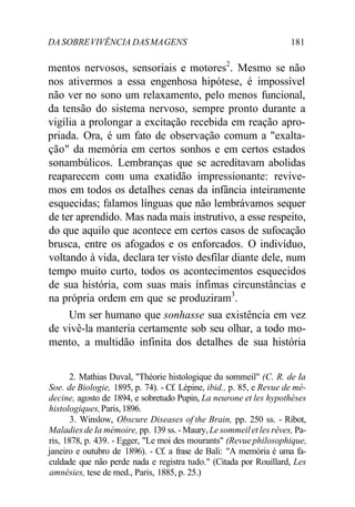 DA SOBREVIVÊNCIA DASMAGENS 181
mentos nervosos, sensoriais e motores2
. Mesmo se não
nos ativermos a essa engenhosa hipótese, é impossível
não ver no sono um relaxamento, pelo menos funcional,
da tensão do sistema nervoso, sempre pronto durante a
vigília a prolongar a excitação recebida em reação apro-
priada. Ora, é um fato de observação comum a "exalta-
ção" da memória em certos sonhos e em certos estados
sonambúlicos. Lembranças que se acreditavam abolidas
reaparecem com uma exatidão impressionante: revive-
mos em todos os detalhes cenas da infância inteiramente
esquecidas; falamos línguas que não lembrávamos sequer
de ter aprendido. Mas nada mais instrutivo, a esse respeito,
do que aquilo que acontece em certos casos de sufocação
brusca, entre os afogados e os enforcados. O indivíduo,
voltando à vida, declara ter visto desfilar diante dele, num
tempo muito curto, todos os acontecimentos esquecidos
de sua história, com suas mais ínfimas circunstâncias e
na própria ordem em que se produziram3
.
Um ser humano que sonhasse sua existência em vez
de vivê-la manteria certamente sob seu olhar, a todo mo-
mento, a multidão infinita dos detalhes de sua história
2. Mathias Duval, "Théorie histologique du sommeil" (C. R. de Ia
Soe. de Biologie, 1895, p. 74). - Cf. Lépine, ibid., p. 85, e Revue de mé-
decine, agosto de 1894, e sobretudo Pupin, La neurone et les hypothèses
histologiques,Paris,1896.
3. Winslow, Obscure Diseases of the Brain, pp. 250 ss. - Ribot,
Maladies de Ia mémoire, pp. 139 ss. - Maury, Le sommeilet les rêves, Pa-
ris, 1878, p. 439. - Egger, "Le moi des mourants" (Revuephilosophique,
janeiro e outubro de 1896). - Cf. a frase de Bali: "A memória é uma fa-
culdade que não perde nada e registra tudo." (Citada por Rouillard, Les
amnésies, tese de med., Paris, 1885, p. 25.)
 